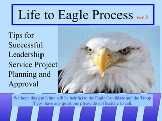 Life to Eagle Process  ver 3 Tips for Successful Leadership Service Project Planning and  Approval We hope this guideline will be helpful to the Eagle Candidate and the Troop If you have any questions please do not hesitate to call. 