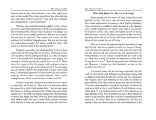 2                                            life without Conflict   life without Conflict                                              3

Women such as Sita, Lord Ramas’s wife, have made their                        Who Will Teach Us The Art of Living?
mark in this world. Their fame stayed here but what did they
                                                                           Today people are not aware of what is beneficial and
take with them to their next life? They took their mistakes
                                                                     harmful in life. The ones, who do have such awareness,
and entanglements (causes; karmas)?
                                                                     have made adjustments according to their intellect (buddhi).
      Whether you want liberation (moksha) or not, at least          Their awareness is worldly in nature because it is for attaining
come here and obtain clarification of all your entanglements.        only worldly happiness. In reality, even that is not correct.
You will find all the solutions here. Lawyers will charge you        Correctness comes only when one learns the art of living.
a fee to solve your worldly problems, whereas the solution           One becomes a doctor or a lawyer and yet he does not learn
you get here is priceless. You cannot put a price on this            anything about the art of living. He learns and masters all
solution. Life is full of entanglements. You are not the only        kinds of arts except the art of living.
one with entanglements; the whole world has them. The
                                                                            This art is learnt by approaching the one who is living
world is a puzzle itself. It has puzzled itself.
                                                                     his life well. Ask such a person to teach you the art of living.
       Religion comes after true understanding. First you have       Ask him how to conduct your life; then you will learn that
to learn the art of living. One has to earn a certificate in how     art. You need to seek out someone who has mastered this art.
to be a parent, before getting married. Life is like an engine       Unfortunately, no one seems to understand the need to do
but it is meaningless to keep putting gas in the engine and          so. They have totally discarded the importance of the art of
running it without getting any useful work out of it. There          living, haven’t they? Those living around me will learn this
has to be a goal in life. An engine will continue to run in          art. However, I cannot say that absolutely no one in this
vain but you have to get some work out of it. For example            world knows this art.
you can attach a belt to the engine that will get some work
                                                                            If a person learns the art of living completely, his life
done. Unfortunately people live their entire life and achieve
                                                                     will be easy but he will definitely need religion along with
nothing. Rather than accomplishments, they create
                                                                     it. Religion is the base for the art of living and it is a necessity.
entanglements, which carry forward to their next life.
                                                                     By religion, here I am referring to the code of conduct as
       People’s lives have broken down; they have no clue as         prescribed by God. One need not pursue the path of liberation.
to what they are living for. They have no awareness about            You must understand the prescribed commands of whomever
the reason for a birth in the human form. They are not aware         you have faith in, be it Lord Mahavir, Lord Krishna or any
that there is a purpose of human life. What is the goal of the       other God. If you cannot practice all of their directives at
human life? The birth as a human being gives one the ability         least practice some. Now if celibacy is one of their directives
to choose any future life form, or he can even attain liberation     and you get married, then that would be contradicting their
from further births. No one is aware of the essence of human         directives. In reality there is no contradiction; all they are
birth and that is why one continues to wander life after life.       saying is that you should adjust to the commandments to the
 