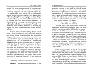 6                                           life without Conflict   life without Conflict                                         7

married. You cannot persecute anyone for wanting to get             waves that continue to flow. God has referred to these
married. Along with these four necessities, marriage is also        fantasies as building castles in the air. They are imaginary.
a necessary component. You cannot say no to anyone who              People are so caught up in these fantasies. If a person wants
is of age and wants to get married. But of those who get            to slap someone, he will not do it directly. It would be much
married, so many break their marriages, they wander alone,          better if he did, but instead he makes the subtle inner cardinal
and invite suffering. What kind of people are these, who get        mistake of, ‘I will slap him one’ and binds karma for another
married then break up their marriages? When a person does           life. Ghosts and haunts of imagination trap the whole world;
not have the four or five basic necessities for living, it is       ‘…if that happens, then this will happen…’
understood that he is suffering. Everything else is not really
                                                                                     Materialism And Suffering
sufferings but difficulties or inconveniences. People however
spend their entire day being miserable; all day long they                  The whole world is sunk in the ocean of accumulation
imagine and create mental projections of their so-called            and hoarding of unnecessary materialistic things. God has no
sufferings.                                                         objection to your accumulation of things that are necessary
                                                                    for life. One should decide on his necessities in life. What
       In reality it is not the material things that are needed;
                                                                    are the basic necessities for this body? First and foremost is
people’s miseries stem purely from ignorance of the Self.
                                                                    air, and this is available every second, free of cost. Then one
Once I give you the knowledge of the Self, all miseries
                                                                    needs water and food. The fire of hunger can be doused
disappear. After that all you have to do is to know where
                                                                    with simple food, but nowadays people want gourmet food.
you have not been able to remain within the five Agnas that
                                                                    Clothing and shelter fall under secondary requirements. Is
I have given you. That is all you have to do. Even your daily
                                                                    getting respect from others a necessity for living? People go
meals are destined and will come at precisely the right time;
                                                                    around searching for respect and become completely veiled
that is the force of scientific circumstantial evidences
                                                                    in the illusion of life. Should you not learn all this from the
(vyavasthit). When the hair on your face grows even without
                                                                    Gnani Purush?
your desire, will the food not arrive without your desire?
Your beard will grow even though you do not want it to.                   People would eventually get fed up if sweet water
What more do you need besides your basic necessities? The           were to come out of their taps, even if it was only for a day.
more possessions you have, the more difficulties you                If you ask them why, they will tell you they prefer plain
experience. Before becoming Self-realized were you not              water. True value of something is not realized until it is no
getting lost in thoughtful fantasies? Do you recognize              longer available. People go around looking for Coca-Cola
fantasies?                                                          and Fanta. Why do you not figure out what your necessities
                                                                    are? Would this body of yours complain if it got fresh air to
      Questioner: Yes, I used to have many fantasies.
                                                                    breath, pure water to drink and some simple food to eat at
      Dadashri: These thoughts and imaginations are like            night? It would not. Therefore decide on the basic necessities
 