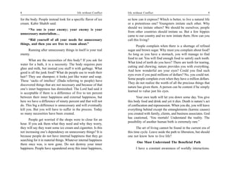 8                                           life without Conflict   life without Conflict                                        9

for the body. People instead look for a specific flavor of ice      so how can it express? Which is better, to live a natural life
cream. Kabir Shahib said:                                           or a pretentious one? Youngsters imitate each other. Why
                                                                    should we imitate others? We should be ourselves; people
     “No one is your enemy; your enemy is your
                                                                    from other countries should imitate us. But a few hippies
unnecessary materialism…
                                                                    came to our country and we now imitate them. How can you
     “Rid yourself of all your needs for unnecessary                call this living?
things, and then you are free to roam about.”
                                                                          People complain when there is a shortage of refined
     Running after unnecessary things in itself is your real        sugar and brown sugar. Why must you complain about food?
enemy.                                                              As long as you have a stomach, you will manage to find
                                                                    food to eat. You will find enough food to satisfy each tooth.
      What are the necessities of this body? If you ask for
                                                                    What kind of teeth do you have? There are teeth for tearing,
water for a bath, it is a necessity. The body requires pure
                                                                    cutting and chewing; nature provides you with everything.
ghee and milk, but instead you stuff it with garbage. What
                                                                    And how wonderful are your eyes? Could you find such
good is all the junk food? What do people use to wash their
                                                                    eyes even if you paid millions of dollars? No, you could not.
hair? They use shampoo; it looks just like water and soap.
                                                                    Some people complain even when they have a million dollars.
These ‘sacks of intellect’ (Dada referring to people) have
                                                                    They do not realize the worth of all the precious things that
discovered things that are not necessary and because of that
                                                                    nature has given them. A person can be content if he simply
one’s inner happiness has diminished. The Lord had said it
                                                                    learned to value just his eyes.
is acceptable if there is a difference of five to ten percent
between their inner happiness and external happiness, but                 Your own teeth will let you down some day. You give
here we have a difference of ninety percent and that will not       this body food and drink and yet it dies. Death is nature’s act
do. This big a difference is unnecessary and will eventually        of confiscation and repossession. When you die, you will leave
kill you. But you will have to suffer in the process. Today         everything behind except the entanglements (karmic causes)
so many necessities have been created.                              you created with family, clients, and business associates. God
                                                                    has cautioned, ‘You mortals! Understand the reality. The
      People get worried if the shops were to close for an
                                                                    possibility of another human birth is extremely rare.”
hour. If you ask them what they need and why they worry,
they will say they want some ice cream and cigarettes. Is this             The art of living cannot be found in the current era of
not increasing one’s dependency on unnecessary things? It is        this time cycle. Leave aside the path to liberation, but should
because people do not have internal happiness that they go          one not know how to live life?
searching for it in material things. Whatever internal happiness
                                                                           One Must Understand The Beneficial Path
there once was, is now gone. Do not destroy your inner
happiness. People have squandered away this inner happiness,              I have a constant awareness of worldly interactions.
 