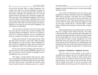 12                                         life without Conflict   life without Conflict                                      13

Get rid of the old shop.’ What is a shop of happiness? It is       happiness and that he should not do so. He just aims blindly
a place from where you can give happiness to others the            and throws them.
moment you wake up in the morning. There should be no
                                                                         Even when you decide that you do not want to give
other kinds of dealings. He understood this very well and
                                                                   unhappiness to anyone, will others not give you unhappiness?
started to practice this right away and became a happy man.
                                                                   What will you do then? I will show you a way to handle
When you start a shop of happiness, happiness will come to
                                                                   such situations. One day a week, close your ‘post office’ and
you and to those to whom you give. Would you have a need
                                                                   do not accept any ‘mail’ from anyone and do not send any
to buy sweets from someone else’s shop when you own one
                                                                   ‘money orders’ to anyone either. If someone happens to send
yourself? You will be able to eat them whenever you please.
                                                                   you one, keep it aside and say, ‘The post office is closed
Similarly, if you open up your own shop of happiness, you
                                                                   today. I will deal with it tomorrow.’ My post office is always
will not have any problems.
                                                                   closed!
       You can start any business you want. If you cannot
                                                                         Why do people behave well on Diwali day? It is because
do it every day, do it at least once a week, on Sundays. You
                                                                   they have a change in their belief for that day. They make
will find customers for happiness. The law of vyavasthit is
                                                                   a decision that they want to spend the day being happy and
such that it will bring customers for you. Vyavasthit will
                                                                   so their belief changes and that is why they are able to spend
bring you customers according to what you have decided.
                                                                   the day being happy. You are the boss and therefore, you
      People open a business of what interests them. Those         have the power to make a similar arrangement too. If you
who like sweets will open a sweet shop. What do people             decide that you do not want to be rude to anyone, then you
like? Happiness! So why not open a shop of happiness so            will not be able to be rude that day. You should practice and
that you can give happiness to others and at the same time         maintain that rule once a week. Close the post office for one
have happiness at home? Eat, drink and enjoy yourself.             day and relax. Let people complain that it is closed for the
                                                                   day.
      Do not invite miseries by thinkng about the future. If
a person receives a letter saying Chandubhai is going to visit          Vengeance Is Eliminated : Happiness Increases
him, he will start to have all kinds of thoughts, even if
                                                                         Only the intent not hurt anyone in this world, is
Chandubhai has not yet arrived.
                                                                   considered true earning in this life. You should affirm such
      This Dada is a Gnani Purush. How does his ‘shop’             intention every morning. Accept any abuse anyone gives
run so successfully throughout the day? Because his shop is        you and do not try to analyze what you may have done to
a shop of happiness, he showers happiness even upon those          merit the abuse. If you accept it, then your karmic account
who throw stones at him. The person who throws stones              will be cleared on the spot. If you do not accept it and
does not realize what he is throwing stones at is a shop of        instead retaliate, then that account will continue into your
 