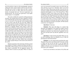 14                                           life without Conflict   life without Conflict                                         15

next life and that is what we call roonanubandha. Instead of         you is an event and if you push it away, you will be the one
settling the matter, people retaliate with four times the force.     who will have to pay for it. Therefore, when I am served
God tells you to give to others what you like to receive             food I do not like, I take at least two bites. If you do not, you
yourself. Do not give to others what you do not like to              will start a conflict with food itself and with the person who
receive. If someone tells you, ‘You are a good man,’ you             prepared and brought it to you. The food will say, ‘What
should tell him, ‘Sir, you too are a good man.’ If you speak         wrong have I done? I have come to you. Why are you are
in this manner, it is acceptable.                                    insulting me? Eat what you can but do not insult me.’ Should
                                                                     you not honor the food? Someone may bring a food item
       This entire worldly life is meant for settling past karmic    that I do not like, but I honor it. Ordinarily it will not come
accounts. Any situation that will create vengeance will have         to you but when it does, you have to respect it. This food is
to be settled through your becoming a mother-in-law, a wife,         your own (earned in your past life) and so when you find
a son, or even an ox. You may pay twelve hundred dollars             faults with whatever is served on your plate, will that increase
for an ox and it may die the very next day. Endless life             or decrease your happiness?
cycles have passed in revenge. Vengeance is the reason why
you wander life after life in this world. That is why your                 Questioner: It decrease.
liberation is impeded. Hindus create enmity in their own                    Dadashri: Why deal with things in a manner that
homes whereas Muslims quarrel outside of their home; they            decreases your happiness? You should not conduct yourself
never create enmity at home. They know they cannot afford            or deal with situations in a manner that will cause your
to fight with those with whom they have to share the same            happiness to decrease. I am often served vegetables I do not
room with at night. The art of living is to not create enmity        like, but I eat them and I say that the vegetables were very
with anyone and to become free. That is the very reason              good.
some renounce worldly life and run away from their worldly
problems. But one cannot run away from their responsibilities              Questioner: Is that not being deceitful? When you say
in this manner. From the day of birth, one’s life becomes a          you like something when you actually do not, is that not
battle, which needs to be faced. Rather than overcoming              pacifying the mind unnecessarily?
life’s battles, people fall prey to the luxuries and comforts of           Dadashri: It is not unnecessarily pacifying the mind.
the world.                                                           The food will go down your throat easier if you say you like
                                                                     it. When you say you do not like it, you will upset the
       Maintain equanimity when interacting with those around
                                                                     vegetables as well as the one who cooked them and your
you, whether it is inside or outside your home, the office, or
                                                                     children will pick up on your behavior; even your children
in the public. When at home you are served food you do not
                                                                     will assess your worthiness.
like, accept it gracefully. Do not aggravate anyone. Eat
whatever food is served on your plate. What is in front of                 Even in my own home no one knows of my likes and
 