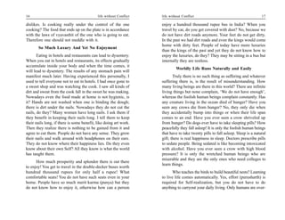 16                                          life without Conflict   life without Conflict                                         17

dislikes. Is cooking really under the control of the one            enjoy a hundred thousand rupee bus in India? When you
cooking? The food that ends up on the plate is in accordance        travel by car, do you get covered with dust? No, because we
with the laws of vyavasthit of the one who is going to eat.         do not have dirt roads anymore. Your feet do not get dirty.
Therefore one should not meddle with it.                            In the past we had dirt roads and even the kings would come
                                                                    home with dirty feet. People of today have more luxuries
       So Much Luxury And Yet No Enjoyment
                                                                    than the kings of the past and yet they do not know how to
       Eating in hotels and restaurants can lead to dysentery.      enjoy the luxuries, do they? They may be sitting in a bus but
When you eat in hotels and restaurants, its effects gradually       internally they are restless.
accumulate inside your body and when the time comes, it
                                                                             Worldly Life Runs Naturally and Easily
will lead to dysentery. The results of any stomach pain will
manifest much later. Having experienced this personally, I                 Truly there is no such thing as suffering and whatever
used to tell everyone not to eat in hotels. I had once gone to      suffering there is, is the result of misunderstanding. How
a sweet shop and was watching the cook. I saw all kinds of          many living beings are there in this world? There are infinite
dirt and sweat from the cook fall in the sweet he was making.       living things but none complain, ‘We do not have enough’,
Nowadays even the food made at home is not hygienic, is             whereas the foolish human beings complain constantly. Has
it? Hands are not washed when one is binding the dough;             any creature living in the ocean died of hunger? Have you
there is dirt under the nails. Nowadays they do not cut the         seen any crows die from hunger? No, they only die when
nails, do they? Many women have long nails. I ask them if           they accidentally bump into things or when their life span
they benefit in keeping their nails long. I tell them to keep       comes to an end. Have you ever seen a crow shriveled up
their nails long, if there is some benefit, like doing art work.    from hunger? Do dogs ever have to take sleeping pills? How
Then they realize there is nothing to be gained from it and         peacefully they fall asleep! It is only the foolish human beings
agree to cut them. People do not have any sense. They grow          that have to take twenty pills to fall asleep. Sleep is a natural
their nails and walk around with headphones on their ears.          gift; there is real happiness in sleep. Doctors prescribe pills
They do not know where their happiness lies. Do they even           to sedate people. Being sedated is like becoming intoxicated
know about their own Self? All they know is what the world          with alcohol. Have you ever seen a crow with high blood
has taught them.                                                    pressure? It is only the wretched human beings who are
                                                                    miserable and they are the only ones who need colleges to
      How much prosperity and splendor there is out there
                                                                    learn things.
to enjoy! You get to travel in the double-decker buses worth
hundred thousand rupees for only half a rupee! What                       Who teaches the birds to build beautiful nests? Learning
comfortable seats! You do not have such seats even in your          to live life comes automatically. Yes, effort (purusharth) is
home. People have so much merit karma (punya) but they              required for Self-realization, but you do not have to do
do not know how to enjoy it, otherwise how can a person             anything to carryout your daily living. Only humans are over-
 