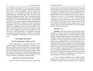 18                                          life without Conflict   life without Conflict                                       19

wise. Do birds and animals not have women and children?             (punya) works as your friend and your demerit karma (paap)
Do they have to get them married? Only humans feel the              as your enemy. Now you have to decide whether you want
need to have a wife and children; only the humans are               a friend or a foe and then ask me how you can encounter a
preoccupied with accumulating wealth and getting their              circumstance of a friend or a foe. If someone likes the foe of
children married. You pitiful ones! Why do not you work             demerit karma, then I will tell him that he can do whatever
towards Self-realization instead? There is nothing else worth       he pleases, he can live at the expense of others and go
working for. Whatever you have done so far is worth nothing         wherever he wants and that he can worry about the
but crying over in sorrow. Who teaches the young children           consequences later. If however he wants a friend in merit
to steal? It is all in a seed (brought with them from their past    karma, then I will tell him to learn from the trees. Do the
life). Why is every leaf of a Neem tree so bitter? It is because    trees enjoy their own fruits? Does a rosebush enjoy its own
the bitterness lies in the seed of the Neem tree. Only human        flowers? Not even a little? Maybe when we are not looking?
beings are so unhappy, but they are not to be blamed. It was        Do they eat their own fruits?
only up until the fourth era of the current time cycle, that
                                                                          Questioner: No.
there was any happiness. We are now in the fifth era of the
time cycle, in which equanimity is unattainable even when                  Dadashri: These trees are here to serve and give fruits
one undergoes tremendous penance. Therefore it is a mistake         to humans. Now how do the trees benefit from that? They
to look for happiness and harmony in this era of the time           progress into a higher life form. The human beings will also
cycle.                                                              progress higher through their help. For example, if you eat
                                                                    a mango, what does the mango tree lose and what do you
                 [2] Complete Benevolence
                                                                    gain from it? You get pleasure from eating a mango. And
         Two Most Important Activities in Life                      because of your happiness there is an improvement in your
                                                                    tendencies and as a result you acquire say, a spiritual earning
       What is the purpose of the human life? It is to free
                                                                    equivalent to a hundred merit points. From these one hundred
yourself completely from the bondage of rebirths. It is to
                                                                    points, five percent will go to the mango tree for the fruit it
become Absolute, the pure Self. But if you have not acquired
                                                                    gave you and the remaining ninety-five will remain with you
the knowledge of the pure Self, then live your life for others.
                                                                    for your progress. Therefore when you share with others,
It is only for these two tasks that one gets a birth in India.
                                                                    they come to a higher level and at the same time you do not
Does anyone follow these two goals? Instead people have
                                                                    fall. You too will progress to a higher level. So the trees are
discovered an art of going from a human form into the animal
                                                                    really telling you to enjoy all that is theirs.
form by resorting to corruption and deviousness!
                                                                         So if you like this worldly life, if you desire worldly
           Benevolence Creates Merit Karma
                                                                    things and can afford to live in this world, practice
      Until you achieve liberation, only your merit karma           benevolence through yoga and upyoga. Yoga is that done
 