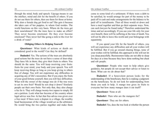 20                                          life without Conflict   life without Conflict                                         21

through the mind, body and speech. Upyoga means to use              come to some kind of a settlement. If there were a debt to
the intellect, mind and chit for the benefit of others. If you      be satisfied, he would arrange for part of the money to be
do not use them for others, then use them for those at home.        paid off in cash and make arrangements for the balance to be
Why does a female dog get food to eat? She gets it because          paid off in installments. Then all three would sit down and
she takes care of her puppies, in whom God resides. The             have a meal together and then go their separate ways. Now,
world functions on this very basis. Where do the trees get          can such lawyers be found today? Therefore understand the
their nourishment? Do the trees have to make an effort?             times and act accordingly. If you use your life only for your
They never become emotional. Do they ever become                    own benefit, there will be suffering at the time of death. You
emotional? They never feel like going a mile to the river for       will not be able to leave this world and your belongings with
a drink of water!                                                   equanimity.
           Obliging Others Is Helping Yourself                            If you spend your life for the benefit of others, you
                                                                    will not experience any difficulties and all your wishes will
     Questioner: What kinds of actions or deeds are
                                                                    be fulfilled. But if you go around chasing things, none of
considered good in the world? Can they be defined?
                                                                    your wishes will be fulfilled; this approach in life will not let
       Dadashri: Yes. The actions of the trees are absolutely       you sleep peacefully. Businessmen today are not able to sleep
good actions but the trees do not have a sense of doer-ship.        for days at a time because they have done nothing but cheat
They have life in them; they give their fruits to others. You       and rob people.
should do the same. You will keep receiving your fruits:
                                                                         Questioner: People who want to help others give
fruits for your mind, your body and your speech. You will
                                                                    guidance, but people do not accept their advice or listen to
keep receiving things as long as you keep giving to others
                                                                    them. What can we do about that?
free of charge. You will not experience any difficulties in
acquiring any of life’s necessities. But if you enjoy the fruits          Dadashri: If a benevolent person looks for the
of your good fortune yourself, then you will face difficulties.     understanding of the beneficiary, then he is making a judgment
What will the owner of the mango tree do if the tree were           on the beneficiary. So do not look for understanding from
to eat its own fruit? Would he not chop it down? Similarly          those you seek to help. A mango tree gives its fruits to
people eat their own fruits. Not only that, they also charge        everyone but how many mangos does it eat itself?
a fee for it. They will charge twenty-two rupees to simply fill
                                                                          Questioner: None at all.
out a petition. Look what has become of the country where
legal advice was free. In fact that free advice was given over            Dadashri: Then who are the mangoes for?
a free meal. If there were a dispute in a village, the wealthy
                                                                          Questioner: They are for others.
head businessman of the village would act as the arbitrator.
He would bring the two parties together and make them                     Dadashri: Yes, does the tree look at whether the person
 