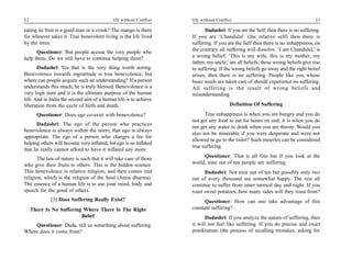 22                                          life without Conflict   life without Conflict                                         23

eating its fruit is a good man or a crook? The mango is there             Dadashri: If you are the Self, then there is no suffering.
for whoever takes it. True benevolent living is the life lived      If you are ‘Chandulal’ (the relative self) then there is
by the trees.                                                       suffering. If you are the Self then there is no unhappiness, on
      Questioner: But people accuse the very people who             the contrary all suffering will dissolve. ‘I am Chandulal,’ is
help them. Do we still have to continue helping them?               a wrong belief, ‘This is my wife, this is my mother, my
                                                                    father, my uncle,’ are all beliefs; these wrong beliefs give rise
       Dadashri: Yes that is the very thing worth noting.           to suffering. If the wrong beliefs go away and the right belief
Benevolence towards ingratitude is true benevolence, but            arises, then there is no suffering. People like you whose
where can people acquire such an understanding? If a person         basic needs are taken care of should experience no suffering.
understands this much, he is truly blessed. Benevolence is a        All suffering is the result of wrong beliefs and
very high state and it is the ultimate purpose of the human         misunderstanding.
life. And in India the second aim of a human life is to achieve
liberation from the cycle of birth and death.                                          Definition Of Suffering
       Questioner: Does ego co-exist with benevolence?                    True unhappiness is when you are hungry and you do
                                                                    not get any food to eat for hours on end; it is when you do
      Dadashri: The ego of the person who practices
                                                                    not get any water to drink when you are thirsty. Would you
benevolence is always within the norm; that ego is always
                                                                    also not be miserable if you were desperate and were not
appropriate. The ego of a person who charges a fee for
                                                                    allowed to go to the toilet? Such miseries can be considered
helping others will become very inflated; his ego is so inflated
                                                                    true suffering.
that he really cannot afford to have it inflated any more.
       The law of nature is such that it will take care of those         Questioner: That is all fine but if you look at the
who give their fruits to others. This is the hidden science.        world, nine out of ten people are suffering.
This benevolence is relative religion, and then comes real                Dadashri: Not nine out of ten but possibly only two
religion, which is the religion of the Soul (Atma dharma).          out of every thousand are somewhat happy. The rest all
The essence of a human life is to use your mind, body and           continue to suffer from inner turmoil day and night. If you
speech for the good of others.                                      roast sweet potatoes, how many sides will they roast from?
             [3] Does Suffering Really Exist?                             Questioner: How can one take advantage of this
     There Is No Suffering Where There Is The Right                 constant suffering?
                          Belief                                           Dadashri: If you analyze the nature of suffering, then
    Questioner: Dada, tell us something about suffering.            it will not feel like suffering. If you do precise and exact
Where does it come from?                                            pratikraman (the process of recalling mistakes, asking for
 