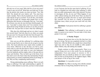 26                                           life without Conflict   life without Conflict                                         27

did only two of you come? Why did five of you not come?              to see if anyone else has the same kind of suffering. If you
I want to pay you all off.’ What does our Gnan say? It says          look in a hospital you will realize what suffering is, while
that the person who insults you does not know ‘You’ (the             here you suffer unnecessarily with a little infection. You have
Self). You should tell your relative self, ‘You must have            to investigate all this, do not you? What happens if you
made a mistake. That is why he insulted you. So now remain           suffer without looking into all the facts? How can there be
calm and do not get so excited!’ If you do this, your karmic         any suffering for people who have so much merit karmas
debt will be paid off. Instead when people have to face              like yourself? You are born in a family of punyasadis
difficulties they become so distraught, they say, ‘I am dead.’       (fortunate ones), where you get your meal with very little
We all know you only die once but these foolish people will          effort.
say, ‘I am dead’ so many times over! Can someone who is
                                                                           Questioner: Each person feels his suffering is greater
dead still be living? People do not have to say they are dead
                                                                     than others.
all their life. You just have to know what true suffering is.
                                                                           Dadashri: That suffering is self-created so you can
       Why does this child laugh and not cry when I smack
                                                                     make it as great as you want to. You can make it forty times
him several times? And why does he cry when you smack
                                                                     greater if you want.
him just once? Is it because he feels hurt from the pain? No,
he does not cry from the pain, he cries because he feels                                     A Worthy Project
insulted.
                                                                           Humans do not know how to live life; they have lost
       How can you call this suffering? It is suffering when         the key to living. The key was completely lost but it is a little
you do not get food to eat or when you do not get to use the         better now. After the British rule, people have relaxed their
toilet. The local authorities have made toilets available in         rigid ways and so they do not meddle in other people’s
every home. Otherwise in the old days you had to carry               affairs. Before, they did nothing but meddle.
some water in a pot into the forest to relieve yourself. Now
                                                                           People continue to suffer unnecessarily. There is no
you have bathrooms with toilets in your own bedrooms!
                                                                     superior being over you in this world. You are absolutely
Even the landlords and the mighty rulers of the past did not
                                                                     independent. Even your project or mission in life is
enjoy such facilities. They too had to go to the forest. Even
                                                                     independent, but you should go about it in such a manner
they had to run to the forest when they had diarrhea! People
                                                                     that you hurt no living being to the slightest degree. Make
unnecessarily go around complaining about trivial things in
                                                                     your project of life as big as this world.
life. Why are they complaining unnecessarily?
                                                                           Questioner: Is it possible to do so?
       Wrong understanding causes suffering. There is no such
thing as suffering if the right understanding is applied. If              Dadashri: Yes. Mine is very big. I live with the constant
there is a little infection in your foot, you have to look around    awareness that no living being should be hurt by me.
 