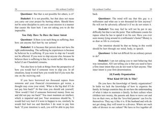 28                                         life without Conflict   life without Conflict                                         29

      Questioner: But that is not possible for others, is it?      back.
      Dadashri: It is not possible, but that does not mean               Questioner: The mind will say that this guy is a
you carry out your project by hurting others. Should there         millionaire and what use is ten thousand for him anyway?
not be some discipline to carry out your mission in a manner       He will not be adversely affected it if we do not return it.
that causes the least hurt. I am not asking you to do the
                                                                          Dadashri: You may feel he will not be put in any
impossible.
                                                                   difficulty but that is not the point. That millionaire counts his
       You Only Have To Have the Inner Intent                      rupees when he has to spend it on his son. Have you ever
                                                                   seen money lying around in a millionaire’s home? Money is
     Questioner: If there is no such thing as suffering, then
                                                                   as dear as life to everyone.
how can anyone feel hurt by our actions?
                                                                        Our intention should be that no being in this world
      Dadashri: It is because that person does not have the
                                                                   should be hurt through our mind, body, or speech.
right understanding. The suffering he experiences is because
he believes he is suffering. If you were to slap me I would              Questioner: Is that not difficult for an ordinary person
not be affected. If you were to slap anyone else, because he       to do?
believes there is suffering in that, he would suffer. His wrong
                                                                         Dadashri: I am not asking you to start behaving that
belief (I am Chandulal) remains.
                                                                   way immediate. All I am telling you is that you need to have
       You also have to look at things from the perspective of     a firm inner intent that you do not want to hurt anyone. That
how you would feel if someone were to slap you. In all             inner intent is your firm determination.
situations, keep in mind how you would feel if you were the
                                                                                      [4] Family Organization
one on the receiving end.
                                                                                   What Kind Of Life Is This?
      If you have borrowed ten thousand rupees from
someone and your financial circumstances get worse, a                    Do you have the knowledge of family organization?
thought may cross your mind, ‘What is the big deal if I do         In India we lack the knowledge of how to organize the
not pay him back?’ At that time you should ask yourself,           family. In foreign countries they do not have the understanding
‘How would I feel if someone borrowed money from me                of what it takes to maintain a family. In their culture when
and did not pay me back?’ You must maintain an intellect,          children turn twenty, the parents ask them to move out and
which is impartial and just. Your awareness should be, ‘I          live on their own, so that the ‘love-bird parents’ can live by
would feel very hurt if it were to happen to me, similarly he      themselves. They say it like it is. If the husband and wife do
would feel hurt too and therefore I do want to pay him             not get along, they will resort to a divorce. Where are such
back.’ If your intention is such, you will be able to pay him      talks of divorce in our culture? We have to live together all
 