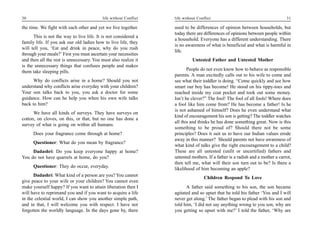 30                                         life without Conflict   life without Conflict                                        31

the time. We fight with each other and yet we live together.       used to be differences of opinion between households, but
                                                                   today there are differences of opinions between people within
      This is not the way to live life. It is not considered a
                                                                   a household. Everyone has a different understanding. There
family life. If you ask our old ladies how to live life, they
                                                                   is no awareness of what is beneficial and what is harmful in
will tell you, ‘Eat and drink in peace, why do you rush
                                                                   life.
through your meals?’ First you must ascertain your necessities
and then all the rest is unnecessary. You must also realize it               Untested Father and Untested Mother
is the unnecessary things that confuses people and makes
them take sleeping pills.                                                 People do not even know how to behave as responsible
                                                                   parents. A man excitedly calls out to his wife to come and
      Why do conflicts arise in a home? Should you not             see what their toddler is doing. “Come quickly and see how
understand why conflicts arise everyday with your children?        smart our boy has become! He stood on his tippy-toes and
Your son talks back to you, you ask a doctor for some              reached inside my coat pocket and took out some money.
guidance. How can he help you when his own wife talks              Isn’t he clever?” The fool! The fool of all fools! Where does
back to him?                                                       a fool like him come from? He has become a father! Is he
                                                                   is not ashamed of himself? Does he even understand what
      We have all kinds of surveys. They have surveys on
                                                                   kind of encouragement his son is getting? The toddler watches
cotton, on cloves, on this, or that, but no one has done a
                                                                   all this and thinks he has done something great. Now is this
survey of what is going on within all humans.
                                                                   something to be proud of? Should there not be some
      Does your fragrance come through at home?                    principles? Does it suit us to have our Indian values erode
                                                                   away in this manner? Should parents not have awareness of
      Questioner: What do you mean by fragrance?
                                                                   what kind of talks give the right encouragement to a child?
     Dadashri: Do you keep everyone happy at home?                 These are all untested (unfit or uncertified) fathers and
You do not have quarrels at home, do you?                          untested mothers. If a father is a radish and a mother a carrot,
                                                                   then tell me, what will their son turn out to be? Is there a
      Questioner: They do occur, everyday.
                                                                   likelihood of him becoming an apple?
      Dadashri: What kind of a person are you? You cannot
                                                                                    Children Respond To Love
give peace to your wife or your children? You cannot even
make yourself happy? If you want to attain liberation then I             A father said something to his son, the son became
will have to reprimand you and if you want to acquire a life       agitated and so upset that he told his father ‘You and I will
in the celestial world, I can show you another simple path,        never get along.’ The father began to plead with his son and
and in that, I will welcome you with respect. I have not           told him, ‘I did not say anything wrong to you son, why are
forgotten the worldly language. In the days gone by, there         you getting so upset with me?’ I told the father, ‘Why are
 