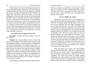 34                                          life without Conflict   life without Conflict                                        35

       Nothing improves in this world through reproach. The         You have to improve yourself before you can improve others.
person who rebukes merely inflates his own ego in thinking,         How can you improve others without improving yourself?
‘I really told him off!’ But if you look deeper, his reproach       Therefore tend to your own garden first before you look at
did not have any effect on the person he told off. Brass will       someone else’s. If you look after your own garden, your
remain brass and bronze will remain bronze. If you keep             harvest will be fruitful.
beating brass, will you be able to prevent it from discoloring?
                                                                                     Do Not Meddle but Adjust
No. Why is that? It is because one of the inherent properties
of brass is its proneness to discoloration. So you should just             Worldly life means that which is ever changing. It is
remain quiet. Just because you do not like a particular scene       constantly changing but the older generation is stuck in their
in a movie, do you have the right to go and burn the screen?        old ways. You should change with the times, if you do not,
No, you have to observe that too. Is every scene going to be        you will die suffering. You must adjust according to the
to your liking? Instead people get up on their seats and start      times. I adjust with everyone, even with a thief. When I talk
shouting, ‘Hey! He will kill you, he will kill you’. As if they     to a thief, he will realize my compassion. I do not tell a thief
are so compassionate! All this is to be observed. Eat drink,        what he is doing is wrong because it is his viewpoint, whereas
watch and enjoy yourselves.                                         people in general will call him a liar, a cheater and all kinds
          You Only Need To Improve Your Self                        of unworthy names. But these lawyers today, are they not
                                                                    cheaters and liars too? They defend and win bogus cases;
      Questioner: Children defy their teachers, when will           are they not being deceitful too? You say a thief is deceitful
they improve?                                                       but how can you trust a person who defends fraudulent cases?
       Dadashri: The one who suffers is the one at fault. The       And how can you trust anyone who defends the actions of
fault is of the sufferer. The teachers and the gurus are the        the lawyer? Despite this, does the life of a lawyer not go on?
dim-witted fools and that is why their students are disrespectful   I never tell anybody that he or she is wrong. Each is correct
and insolent towards them. The children are good but it is          from his viewpoint. But you can explain to them what the
the teachers and parents who are brainless. Adults insist upon      consequences of stealing will be.
their old ways so naturally the young are bound to retaliate.             When old people enter a home, they start meddling
Today parent’s conduct is such that their children will be          and ask all kinds of questions: ‘Why do you need this big a
insolent. The conduct of adults has declined and that is why        TV? Why do you need a radio?’ They should stop such
children act the way they do. If there is an ongoing positive       foolish meddling and instead try to make friends with the
change in a person’s thoughts, speech and actions he can            youngsters. The world will continue to change; nothing
become the supreme Lord and if the changes are negative,            remains the same. The youngsters are bound to get attracted
he can become a demon.                                              to new things and, there is an endless flow of new things.
      People destroy everything by trying to improve others.        Things come and go but the elderly should not meddle with
 
