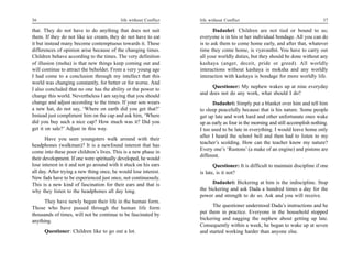 36                                         life without Conflict   life without Conflict                                        37

that. They do not have to do anything that does not suit                  Dadashri: Children are not tied or bound to us;
them. If they do not like ice cream, they do not have to eat       everyone is in his or her individual bondage. All you can do
it but instead many become contemptuous towards it. These          is to ask them to come home early, and after that, whatever
differences of opinion arise because of the changing times.        time they come home, is vyavasthit. You have to carry out
Children behave according to the times. The very definition        all your worldly duties, but they should be done without any
of illusion (moha) is that new things keep coming out and          kashaya (anger, deceit, pride or greed). All worldly
will continue to attract the beholder. From a very young age       interactions without kashaya is moksha and any worldly
I had come to a conclusion through my intellect that this          interaction with kashaya is bondage for more worldly life.
world was changing constantly, for better or for worse. And
                                                                        Questioner: My nephew wakes up at nine everyday
I also concluded that no one has the ability or the power to
                                                                   and does not do any work, what should I do?
change this world. Nevertheless I am saying that you should
change and adjust according to the times. If your son wears               Dadashri: Simply put a blanket over him and tell him
a new hat, do not say, ‘Where on earth did you get that?’          to sleep peacefully because that is his nature. Some people
Instead just compliment him on the cap and ask him, ‘Where         get up late and work hard and other unfortunate ones wake
did you buy such a nice cap? How much was it? Did you              up as early as four in the morning and still accomplish nothing.
get it on sale?’ Adjust in this way.                               I too used to be late in everything. I would leave home only
                                                                   after I heard the school bell and then had to listen to my
       Have you seen youngsters walk around with their
                                                                   teacher’s scolding. How can the teacher know my nature?
headphones (walkman)? It is a newfound interest that has
                                                                   Every one’s ‘Rustons’ (a make of an engine) and pistons are
come into these poor children’s lives. This is a new phase in
                                                                   different.
their development. If one were spiritually developed, he would
lose interest in it and not go around with it stuck on his ears           Questioner: It is difficult to maintain discipline if one
all day. After trying a new thing once, he would lose interest.    is late, is it not?
New fads have to be experienced just once, not continuously.
This is a new kind of fascination for their ears and that is             Dadashri: Bickering at him is the indiscipline. Stop
why they listen to the headphones all day long.                    the bickering and ask Dada a hundred times a day for the
                                                                   power and strength to do so. Ask and you will receive.
      They have newly begun their life in the human form.
Those who have passed through the human life form                        The questioner understood Dada’s instructions and he
thousands of times, will not be continue to be fascinated by       put them in practice. Everyone in the household stopped
anything.                                                          bickering and nagging the nephew about getting up late.
                                                                   Consequently within a week, he began to wake up at seven
      Questioner: Children like to go out a lot.                   and started working harder than anyone else.
 