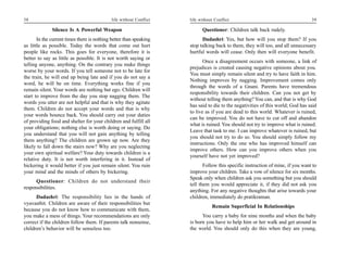 38                                           life without Conflict   life without Conflict                                       39

              Silence Is A Powerful Weapon                                 Questioner: Children talk back rudely.
       In the current times there is nothing better than speaking          Dadashri: Yes, but how will you stop them? If you
as little as possible. Today the words that come out hurt            stop talking back to them, they will too, and all unnecessary
people like rocks. This goes for everyone, therefore it is           hurtful words will cease. Only then will everyone benefit.
better to say as little as possible. It is not worth saying or
                                                                            Once a disagreement occurs with someone, a link of
telling anyone, anything. On the contrary you make things
                                                                     prejudices is created causing negative opinions about you.
worse by your words. If you tell someone not to be late for
                                                                     You must simply remain silent and try to have faith in him.
the train, he will end up being late and if you do not say a
                                                                     Nothing improves by nagging. Improvement comes only
word, he will be on time. Everything works fine if you
                                                                     through the words of a Gnani. Parents have tremendous
remain silent. Your words are nothing but ego. Children will
                                                                     responsibility towards their children. Can you not get by
start to improve from the day you stop nagging them. The
                                                                     without telling them anything? You can, and that is why God
words you utter are not helpful and that is why they agitate
                                                                     has said to die to the negativities of this world; God has said
them. Children do not accept your words and that is why
                                                                     to live as if you are dead to this world. Whatever is ruined,
your words bounce back. You should carry out your duties
                                                                     can be improved. You do not have to cut off and abandon
of providing food and shelter for your children and fulfill all
                                                                     what is ruined. You should not try to improve what is ruined.
your obligations; nothing else is worth doing or saying. Do
                                                                     Leave that task to me. I can improve whatever is ruined, but
you understand that you will not gain anything by telling
                                                                     you should not try to do so. You should simply follow my
them anything? The children are grown up now. Are they
                                                                     instructions. Only the one who has improved himself can
likely to fall down the stairs now? Why are you neglecting
                                                                     improve others. How can you improve others when you
your own spiritual welfare? Your duty towards children is a
                                                                     yourself have not yet improved?
relative duty. It is not worth interfering in it. Instead of
bickering it would better if you just remain silent. You ruin               Follow this specific instruction of mine, if you want to
your mind and the minds of others by bickering.                      improve your children. Take a vow of silence for six months.
                                                                     Speak only when children ask you something but you should
      Questioner: Children do not understand their
                                                                     tell them you would appreciate it, if they did not ask you
responsibilities.
                                                                     anything. For any negative thoughts that arise towards your
      Dadashri: The responsibility lies in the hands of              children, immediately do pratikraman.
vyavasthit. Children are aware of their responsibilities but
                                                                                Remain Superficial In Relationships
because you do not know how to communicate with them,
you make a mess of things. Your recommendations are only                   You carry a baby for nine months and when the baby
correct if the children follow them. If parents talk nonsense,       is born you have to help him or her walk and get around in
children’s behavior will be senseless too.                           the world. You should only do this when they are young,
 