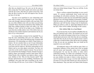 40                                         life without Conflict   life without Conflict                                        41

after that you should let go. Do cows not do the same to           when you irritate human beings? They too will bite. So do
their young also? You need to guide and correct your child         not irritate them.
until the age of five, after that you cannot correct him. And
                                                                          There is infinite scriptural knowledge in every word I
after the age of twenty, his wife will improve him. You do
                                                                   speak. If a person understands these words and acts
not have to do that.
                                                                   accordingly, he will achieve salvation. This science is such
      You have to be superficial in your relationship with         that you will have to take only one more birth before achieving
your child. In reality no one belongs to you. Your child is        liberation! You will forego hundreds of thousands of rebirths.
yours only through a physical relation with your body. Will        With this science you will get rid of all your attachment and
any one of the children come with you when you are being           abhorrence and will become vitarag (void of attachment).
cremated? Those who become attached to their children and          When you achieve a state of aguru-lagu (balanced state of
think their children belong to them will suffer a lot. Your        the Self ) there will be endless advantage of this science.
feeling of ‘mine’ will be of no help to you. Children are
                                                                               Give Advice Only As a Last Resort
yours from the worldly relative view. If the child is hurt, you
should give him medical attention and treatment, but do you               If you become free of your intellect (abuddha) like me,
have to cry in the process?                                        then your spiritual work is done. The moment you use your
                                                                   intellect, the world will emerge in front of you. At home you
       Is a woman likely to lactate for her stepchild? No, so
                                                                   should speak and answer only when they ask you something.
keep the same relationship with your own children. This
                                                                   And when they do ask you for your opinion, keep a resolve
current time cycle is that of the Kaliyug (age of quarrel and
                                                                   within that it would be better if they did not ask you anything.
destruction). All relationships are relative. Keep relative as
                                                                   If they do not ask you anything, then you would not be
relative. Do not consider them as real. If your relationship
                                                                   required to use your intellect.
with your son were real, then you could tell him to leave
your home until he improves. But these relationships are all              All traditional values in the world are gone, there is a
relative and so you must adjust everywhere. You have not           tremendous influence of the current time cycle on people
come here in this world to improve anyone. You are here to         and all moral and honorable values have completely
free yourself from the bondage of karma. Instead of trying to      disintegrated. No one has the ability to make others
improve others, just maintain a positive inner intent. Only a      understand anything. If a father says something to his son,
Gnani Purush, who is faultless, can improve others, so take        the son will say, ‘I do not want any advice from you.’ Why
your children to him. Why do they become spoilt? They              are your children not ready to listen to what you have to
become spoilt because of your meddling. Interference and           say? It’s because what you say is not the truth. Would they
meddling is the cause that ruins everything in the world.          not listen if it were the truth? Parents give advice because of
Even this dog will bite you, if you irritate it. What happens      their attachment. They ruin their own future births because
 