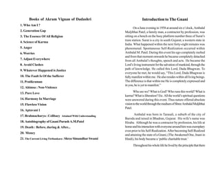 Books of Akram Vignan of Dadashri                                    Introduction to The Gnani
1. Who Am I ?
                                                                    On a June evening in 1958 at around six o’clock, Ambalal
2. Generation Gap                                            Muljibhai Patel, a family man, a contractor by profession, was
3. The Essence Of All Religion                               sitting on a bench on the busy platform number three of Surat’s
                                                             train station. Surat is a city in south Gujarat, a western state in
4. Science of Karma
                                                             India. What happened within the next forty-eight minutes was
5. Anger                                                     phenomenal. Spontaneous Self-Realization occurred within
6. Worries                                                   Ambalal M. Patel. During this event his ego completely melted
                                                             and from that moment onwards he became completely detached
7. Adjust Everywhere                                         from all Ambalal’s thoughts, speech and acts. He became the
8. Avoid Clashes                                             Lord’s living instrument for the salvation of mankind, through the
9. Whatever Happened is Justice                              path of knowledge. He called this Lord, Dada Bhagwan. To
                                                             everyone he met, he would say, “This Lord, Dada Bhagwan is
10. The Fault Is Of the Sufferer                             fully manifest within me. He also resides within all living beings.
11. Pratikraman                                              The difference is that within me He is completely expressed and
                                                             in you, he is yet to manifest.”
12. Ahimsa : Non-Violence
13. Pure Love                                                       Who are we? What is God? Who runs this world? What is
                                                             karma? What is liberation? Etc. All the world’s spiritual questions
14. Harmony In Marriage                                      were answered during this event. Thus nature offered absolute
15. Flawless Vision                                          vision to the world through the medium of Shree Ambalal Muljibhai
                                                             Patel.
16. Aptavani 1
17. Brahmacharya : Celibacy Attained With Understanding             Ambalal was born in Tarasali, a suburb of the city of
                                                             Baroda and raised in Bhadran, Gujarat. His wife’s name was
18. Autobiography of Gnani Purush A.M.Patel                  Hiraba. Although he was a contractor by profession, his life at
19. Death : Before, during & After...                        home and his interaction with everyone around him was exemplary
                                                             even prior to his Self-Realization. After becoming Self-Realized
20. Money
                                                             and attaining the state of a Gnani, (The Awakened One, Jnani in
21. The Current Living Tirthankara : Shree Simandhar Swami   Hindi), his body became a ‘public charitable trust.’
                                                                   Throughout his whole life he lived by the principle that there
 