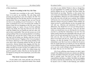 42                                         life without Conflict   life without Conflict                                        43

of their attachment.                                               you relate to your children? Relate to them as though they
                                                                   are your stepchildren! As a mother, you can say, ‘my children’
       Resolve Everything in this Very Life Time
                                                                   and the children can say ‘my mother,’ but from within, the
       Vyavasthit runs everything in this world. Therefore         bond should not run deep. Therefore, in this current time
there is no need to say anything. The only thing worth             cycle, keep your relationship with your children like they are
pursuing and acquiring is your own religion, the Self. You         your stepchildren, otherwise you will be doomed. Children
used to think that you were the doer, but now you must erase       are not the ones who will take you to moksha. Your children
out that belief. You are no longer the doer, are you? You do       will become wise, if you become wise yourself. Is excessive
not have to run anything, do you? Everyone is a ‘top’ that         affection a thing to be given to children? These children, for
spins as dictated by his or her own karma (the winding of          whom you have so much affection, are the very people who
karma of past life are dissipating in this life, just as a top     will stab you. Affection and attachment will turn into
dissipates energy as it spins). Let go of all the suffering!       abhorrence. You should live as if you are being forced to
Glasses may break, the soup may boil over, the wife may            love them. On the surface you can say, ‘I love you,’ but from
scold the children but you should just look the other way          within you should know you are showing this love because
and sit down comfortably. They can only accuse you of not          you have to, and that this relationship is not real. You will
saying anything if they see you paying attention to everything.    realize exactly what this true relationship with your son is all
If nothing else, just turn the rosary. If they see you doing       about if you hit and reprimand him for one hour. If he were
that, they will not bother you. Besides what have you to do        truly your son, then even after the beating, he would get
with all of that anyway? Nagging is fine if you are going to       down on his knees and tell you, ‘Dad, your hand must be
live forever, otherwise it is not worth saying anything. Even      hurting a lot after the beating.’ If he says that, then your
cows talk to their off-springs politely but they do not talk       relationship is real. But if you were to rebuke him for just an
excessively, whereas humans keep nagging until they die.           hour, he would stand up to you and hit you. You are attracted
Those who nag are foolish; they destroy their homes (family).      to your children because of your attachment (moha). A real
When can there be an end to all this? For endless lives you        son is one who would willingly enter the funeral pyre with
have wandered about the worldly life without doing any             his father. Has any son ever done that?
good for yourself or others. Only the one who has done well              All of your suffering comes because you take it upon
for himself, by being free from attachment, can do the same        yourself. Your children do not ask you to shower your affection
for others.                                                        on them, but fathers themselves are guilty of doing this. The
           Why Invite Unnecessary Suffering?                       fault is entirely yours. You have to carry out all your
                                                                   responsibilities and duties as a father. One father was hugging
      If your child is sick, nurse and take care of him the        his child so hard that the child bit him. The real Self cannot
best you can, but do it in a superficial manner. How should        be anyone’s son or a father. In this Kaliyug, your children
 