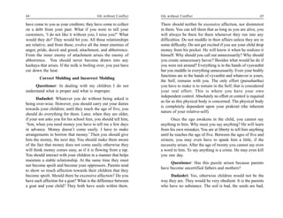 44                                         life without Conflict   life without Conflict                                        45

have come to you as your creditors; they have come to collect      There should neither be excessive affection, nor disinterest
on a debt from your past. What if you were to tell your            in them. You can tell them that as long as you are alive, you
customers, ‘I do not like it without you; I miss you?’ What        will always be there for them whenever they run into any
would they do? They would hit you. All these relationships         difficulties. Do not meddle in their affairs unless they are in
are relative, and from these, evolve all the inner enemies of      some difficulty. Do not get excited if you see your child drop
anger, pride, deceit and greed, attachment, and abhorrence.        money from his pocket. He will know it when he realizes it
From the inner enemy of attachment arises the enemy of             himself. Why should you call out unnecessarily? Why should
abhorrence. You should never become drawn into any                 you create unnecessary havoc? Besides what would he do if
kashaya that arises. If the milk is boiling over, you just have    you were not around? Everything is in the hands of vyavasthit
cut down the heat.                                                 but you meddle in everything unnecessarily. Even your bodily
                                                                   functions are in the hands of vyvasthit and whatever is yours,
        Correct Molding and Incorrect Molding
                                                                   the Self, remains with you. The only effort (purushartha)
     Questioner: In dealing with my children I do not              you have to make is to remain in the Self; that is considered
understand what is proper and what is improper.                    your real effort. This is where you have your own
                                                                   independent control. Absolutely no effort or control is required
      Dadashri: Whatever you do without being asked is
                                                                   as far as this physical body is concerned. The physical body
being over-wise. However, you should carry out your duties
                                                                   is completely dependent upon your prakruti (the inherent
towards your children; until they reach the age of five, you
                                                                   nature of your relative-self).
should do everything for them. Later, when they are older,
if your son asks you for his school fees, you should tell him,            Once the ego awakens in the child, you cannot say
‘Son, when you need money you have to tell me a few days           anything to him. Why must you say anything? He will learn
in advance. Money doesn’t come easily. I have to make              from his own mistakes. You are at liberty to tell him anything
arrangements to borrow that money.’ Then you should give           until he reaches the age of five. Between the ages of five and
him the money, the next day. You should make them aware            sixteen, you may even have to spank him a little, if the
of the fact that money does not come easily otherwise they         necessity arises. After the age of twenty you cannot say even
will think money comes easy, as if it is flowing from a tap.       a word to him. To say anything is a crime. He may even kill
You should interact with your children in a manner that helps      you one day.
maintain a stable relationship. At the same time they must
                                                                        Questioner: Has this puzzle arisen because parents
not become spoilt and become your oppressors. Parents tend
                                                                   have become uncertified fathers and mothers?
to show so much affection towards their children that they
become spoilt. Should there be excessive affection? Do you              Dadashri: Yes, otherwise children would not be the
have such affection for a goat? What is the difference between     way they are. They would be very obedient. It is the parents
a goat and your child? They both have souls within them.           who have no substance. The soil is bad, the seeds are bad,
 