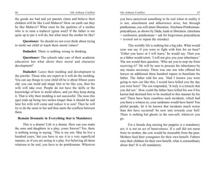 46                                         life without Conflict   life without Conflict                                         47

the goods are bad and yet parents claim and believe their          you have perceived something to be real when in reality it
children will be like Lord Mahavir! How on earth can they          is not, attachment and abhorrence arise, but through
be like Mahavir? What must be the qualities of a mother            pratikraman, you will attain liberation. Alochana-Pratikraman-
who is to raise a mahavir (great soul)! If the father is not       pratyakhyan, as shown by Dada, leads to liberation. (alochana
quite up to par it will do, but what must the mother be like?      = confession; pratikraman = ask for forgiveness pratyakhyan
                                                                   = avowal not to repeat the mistake)
     Questioner: So should we not even think about trying
to mold our child or teach them moral values?                             This worldly life is nothing but a big joke. What would
                                                                   your son say if you were to fight with him for an hour?
      Dadashri: There is nothing wrong in thinking.
                                                                   ‘Either you leave or I will leave,’ he would say. Then you
      Questioner: The schools take care of their academic          as a father would retort, ‘I will not give you your inheritance.’
education but what about their moral and character                 The son would then question, ‘Who are you to stop me from
development?                                                       receiving it?’ He will be sure to procure his inheritance by
                                                                   any means necessary. There was one son who offered his
       Dadashri: Leave their molding and development to
                                                                   lawyer an additional three hundred rupees to humiliate his
the jeweler. Those who are expert at it will do the molding.
                                                                   father. The father told his son, ‘Had I known you were
You can say things to your child till he is about fifteen years
                                                                   going to turn out like this, I would have killed you the day
old; you can mold and shape him to be like you, then his
                                                                   you were born!’ The son responded, ‘It truly is a miracle that
wife will take over. People do not have the skills or the
                                                                   you did not.’ How could the father have killed his son if his
knowledge of how to mold others, and yet they keep doing
                                                                   karma had destined him to be insulted in this manner by his
it. That is why their molding is not successful. The nose (his
                                                                   son? There have been countless such incidents, which had
ego) ends up being two inches longer than it should be and
                                                                   you been a witness to; your eardrums would have burst! You
later his wife will come and reduce it to size! Then he will
                                                                   pitiful people, let it be known that incidents much worse
try to do the same to her and thus starts the conflicts between
                                                                   than this have occurred! So now turn towards your Self.
them.
                                                                   There is nothing but ghosts in the non-self, wherever you
  Remain Dramatic in Everything that is Mandatory                  go.
       This is a drama! Life is a drama. How can you make                 For a female dog nursing her puppies is a mandatory
the sons and daughters in a play, yours forever? Yes, there        act; it is not an act of benevolence. If a calf did not nurse
is nothing wrong in saying, ‘This is my son. May he live a         from its mother, the cow would be miserable from the pain.
hundred years,’ but you have to say it in a very superficial       Mothers feed their youngsters for their own benefit. Fathers
manner, as if you are acting in a play. For believing all these    raise their children for their own benefit, what is extraordinary
relations to be real, you have to do pratikraman. Wherever         about that? It is all mandatory.
 