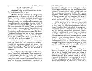 48                                            life without Conflict   life without Conflict                                        49

                 Handle Children like Glass                           instances such as that, you must say what happened to their
                                                                      child was very unfortunate. You must express your feelings
     Questioner: Dada, my children misbehave at home.
                                                                      naturally. You have to play out your role in the drama of life,
My scolding has no effect on them.
                                                                      but from within your conviction should be that whatever
      Dadashri: Have you ever noticed the writing on some             happens is ‘correct’ and move on. Glass is a glass as long it
packages shipped on the trains? Do they not say, ‘Glass-              is in your hands and if it slips and breaks, then say it is,
Handle With Care?’ Similarly, you should practice the same            correct. Tell your daughter to be careful as she picks up the
policy at home when interacting with your children. What              broken glass, but from within say that it is correct.
happens to glass if you keep hitting it with a hammer? No
                                                                            If your speech does not have anger in it, it will not hurt
matter how upset you are, would you throw that package of             the other person. Words spoken in anger is not the only form
glass? Would you not regard the label, right away? Likewise,          of anger, anger also exists as anguish churning within a
you should handle everyone at home as if you are handling             person. To suffer in silence and to tolerate is twice the anger.
glass. Typically if something goes wrong within the home,             Tolerance is similar to putting pressure on a coil. The coil
your immediate response is, ‘Why did you lose your purse?             can only sustain so much pressure. Similarly, one can only
Where did you go? How did you manage to lose your purse?’             tolerate so much before his ‘spring’ recoils. The breaking
This kind of bombardment is same as hitting glass with a              point of one’s tolerance level will be realized when his spring
hammer. If parents simply understand the statement, ‘Glass-           shoots from having an excessive amount of pressure exerted
Handle With Care,’ they will be able to deal with the children.       upon it. Why do you have to tolerate? You have to solve
They need not be Self-realized for this.                              everything through Gnan. If any damage occurs to you or
      Love is the only way to improve the world. What the             your relative world, you are to simply remain an observer
world calls love is not real love; it is infatuation or attachment.   (drashta) and a knower (gnata) of everything that is going
You love your daughter, but would that love be there if she           on. This world is only meant to be seen and to be known.
were to do something wrong? At that time, you get upset                                  The Home Is a Garden
with her and therefore it is not love, it is infatuation or
attachment.                                                                 One man came to me and began complaining about
                                                                      his wife. I asked him what his wife was complaining about
      Live with your children as though you are their trustee.        and he told me she went around saying, ‘My husband is
Do not worry or have anxieties about getting them married.            shameless and stupid; he has no sense.’ Why must people
Whatever happens, just say, ‘It is correct.’ You will gain            look for their own justice in marital matters? He told me,
nothing by saying, ‘It is incorrect.’ Those who perceive it as        ‘My home is ruined and my wife and children are spoilt.’ I
wrong or incorrect, suffer a lot. Of course if a couple’s only        told him nothing had been ruined and that he did not know
child were to die, you cannot tell them, ‘It is correct.’ In          how to perceive things. He simply did not know how to
 