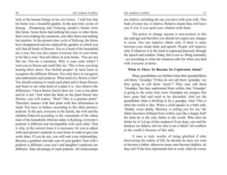 50                                         life without Conflict   life without Conflict                                       51

look at the human beings in his own home. I told him that          are relative, including the one you have with your wife. This
his home was a beautiful garden. In the past time cycles of        body of yours too, is relative. Relative means they will leave
Satyug , Dwaparyug and Tretayug, people’s homes were               you if you if you spoil your relation with them.
like farms. Some farms had nothing but roses; in other farms
                                                                          The power to change anyone is non-existent in this
there were nothing but carnations, and other farms had nothing
                                                                   day and age and therefore you should not expect any changes
but jasmine. In the present time cycle of Kaliyug, the farms
                                                                   to occur. You can improve others only if there is unity
have disappeared and are replaced by gardens in which you
                                                                   between your mind, body and speech. People will improve
will find all kinds of flowers. You as a head of the household
                                                                   only if whatever is in the mind is expressed precisely through
are a rose, but you also expect everyone else in your home
                                                                   the speech and conduct. Today, this is not so. Bring normality
to be like a rose. You tell others in your home, ‘You are not
                                                                   - act according to what the situation calls for when you deal
like me. You are a carnation. Why is your color white? I
                                                                   with everyone at home.
want you to bloom and smell like me.’ This is how you keep
beating them down. You foolish people! At least learn to              What Is There To Become So Captivated About?
recognize the different flowers. You only have to recognize
                                                                          Many grandfathers are thrilled when their grandchildren
and understand each prakruti. What kind of a flower is this?
                                                                   call them, ‘Grandpa.’ If they do not call them ‘grandpa,’ are
You should continue to watch each plant until it bears flowers
                                                                   they going to call them ‘uncle’? They may call them
and fruits to see what kind of a plant it is. Just observe the
                                                                   ‘Grandpa,’ but they understand from within, that ‘Grandpa’
differences ‘I have thorns, but he does not. I am a rose plant
                                                                   is going to die some time soon. Grandpas are mangos that
and he is not.’ And when the buds on the plant bloom into
                                                                   have gone bad and need to be discarded. And yet the
flowers, you will realize, ‘Wow! This is a jasmine plant!’
                                                                   grandfather finds it thrilling to be a grandpa. Alas! This is
Therefore interact with that plant with this information in
                                                                   what the world is like. When a child speaks in a baby talk,
mind. You have to behave according to the other person’s
                                                                   ‘Daddy, come daddy, Mommy is calling you for tea,’ the
prakruti. In the past, everyone in the family, the wife and the
                                                                   father becomes titillated from within, just like a happy bull!
children behaved according to the commands of the eldest
                                                                   He feels he is the only father in the world. Who does he
man of the household, whereas today in Kaliyug, everyone’s
                                                                   thinks he is! Let go of this madness! Even dogs, cats and the
prakruti is different and incompatible with each other. That
                                                                   donkeys are fathers; tell me who is not a father! All conflicts
is why, in the current times it is necessary for you to adjust
                                                                   in the world is because of this only.
with each person’s prakruti in your home in order to get your
work done. If you do not, you will ruin your relationships.              A man is truly worthy of being glorified if after
Become a gardener and take care of your garden. Your wife’s        discovering the reality of life, he decides he does not want
prakruti is different; your son’s and daughter’s prakrutis are     to become a father, otherwise many men become daddies, do
different. Take advantage of each prakruti. All relationships      they not? If the boss reprimands him at work, when he comes
 