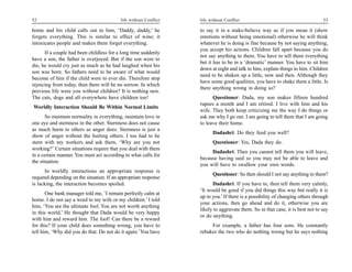 52                                         life without Conflict   life without Conflict                                        53

home and his child calls out to him, ‘Daddy, daddy,’ he            to say it in a make-believe way as if you mean it (show
forgets everything. This is similar to effect of wine; it          emotions without being emotional) otherwise he will think
intoxicates people and makes them forget everything.               whatever he is doing is fine because by not saying anything,
                                                                   you accept his actions. Children fall apart because you do
      If a couple had been childless for a long time suddenly
                                                                   not say anything to them. You have to tell them everything
have a son, the father is overjoyed. But if the son were to
                                                                   but it has to be in a ‘dramatic’ manner. You have to sit him
die, he would cry just as much as he had laughed when his
                                                                   down at night and talk to him, explain things to him. Children
son was born. So fathers need to be aware of what would
                                                                   need to be shaken up a little, now and then. Although they
become of him if the child were to ever die. Therefore stop
                                                                   have some good qualities, you have to shake them a little. Is
rejoicing from today, then there will be no sorrow. In which
                                                                   there anything wrong in doing so?
previous life were you without children? It is nothing new.
The cats, dogs and all everywhere have children too!                     Questioner: Dada, my son makes fifteen hundred
                                                                   rupees a month and I am retired. I live with him and his
Worldly Interaction Should Be Within Normal Limits
                                                                   wife. They both keep criticizing me the way I do things or
       So maintain normality in everything, maintain love in       ask me why I go out. I am going to tell them that I am going
one eye and sternness in the other. Sternness does not cause       to leave their home.
as much harm to others as anger does. Sternness is just a
                                                                         Dadashri: Do they feed you well?
show of anger without the hurting others. I too had to be
stern with my workers and ask them, ‘Why are you not                     Questioner: Yes, Dada they do.
working?’ Certain situations require that you deal with them
                                                                        Dadashri: Then you cannot tell them you will leave,
in a certain manner. You must act according to what calls for
                                                                   because having said so you may not be able to leave and
the situation.
                                                                   you will have to swallow your own words.
      In worldly interactions an appropriate response is
                                                                         Questioner: So then should I not say anything to them?
required depending on the situation. If an appropriate response
is lacking, the interaction becomes spoiled.                             Dadashri: If you have to, then tell them very calmly,
                                                                   ‘It would be good if you did things this way but really it is
       One bank manager told me, ‘I remain perfectly calm at
                                                                   up to you.’ If there is a possibility of changing others through
home. I do not say a word to my wife or my children.’ I told
                                                                   your actions, then go ahead and do it, otherwise you are
him, ‘You are the ultimate fool. You are not worth anything
                                                                   likely to aggravate them. So in that case, it is best not to say
in this world.’ He thought that Dada would be very happy
                                                                   or do anything.
with him and reward him. The fool! Can there be a reward
for this? If your child does something wrong, you have to               For example, a father has four sons. He constantly
tell him, ‘Why did you do that. Do not do it again.’ You have      rebukes the two who do nothing wrong but he says nothing
 