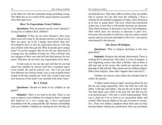 54                                        life without Conflict   life without Conflict                                          55

to the other two who are constantly doing something wrong.        not find that love. Then they suffer in silence, they can neither
The father this so as a result of the causes (karmic accounts)    talk to anyone nor can they bear the suffering. I have a
from their past lives.                                            solution for the troubled youngsters of today. I have directions
                                                                  as to how to guide them. The love, which has manifested
         Have No Expectations From Children
                                                                  within me, is such that it will neither increase nor decrease.
     Questioner: Why do parents use the word ‘chiranjivi’         That which increases or decreases is not love, but infatuation.
(Long live) to address their children?                            That which does not increase or decrease is pure love.
                                                                  Everyone will surrender to such love. I do not want to control
      Dadashri: If they do not write chiranjivi, then some
                                                                  anyone and yet everyone surrenders to this love. I am merely
other word will creep in. Do parents not have a desire to see
                                                                  instrumental in the process.
their son grow up to be a happy man before they die?
Nevertheless there is also an expectation that he will take                          The Dawn Of Religion
care of them when they get old. Why do people grow mango
                                                                       Questioner: Why is religion declining in this new
trees? To eat the mangos! But let me tell you what kind of
                                                                  generation?
a mango tree, the children of today are. They will bear only
two mangos of their own and will ask their parents for two              Dadashri: Religion has already deteriorated. There is
more! Therefore do not have any expectations from them.           nothing left to deteriorate. Now there is a rise in religion. A
                                                                  new beginning comes only after a decline. Just as there is
     A man came to me one day and said that his son had
                                                                  ebb and tide in the ocean, this world too operates on the
asked him whether he should send him a hundred rupees
                                                                  principle of ebb and tide. Man cannot survive without religion.
every month. He said he told his son, ‘Son I do not need
                                                                  Other than religion, what other support does man have?
your Basmati rice (luxury food), I get a crop of millet (basic
simple food) that sustains me. Now why would I start such               Children are mirrors; they reflect the mistakes that lie
new business of this kind? I am satisfied with what I have.’      within the parents.
                        Be A Friend                                     A father cannot sleep at night, worrying about his son
                                                                  but his son sleeps peacefully. Here, the fault lies with the
      Questioner: Should we think of our children as our
                                                                  father. I told one such father, ‘You are the one at fault in this.
guests?
                                                                  You had spoilt your child in the past life and that too for
      Dadashri: There is no need to do that. There is one         your personal gain.’ This fact is worth understanding. What
way to improve your children; be a friend to them. I adopted      can a child do if he is born to an uncertified father and
this behavior at a very young age. I have maintained              mother? Men become fathers at the age of twenty or twenty-
friendships with the young and the old. Nurture a friendship      five. Their own fathers complain about them and yet they
with your children. Children are looking for love but they do     become fathers without any certification. How can you blame
 