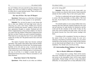 56                                         life without Conflict   life without Conflict                                       57

the son? Children will come and tell me about all their wrong      get on the wrong path?
doings, they will even confess to stealing. Confession is to
                                                                          Dadashri: When they get on the wrong path, you
be made only to a great spiritual master. There will be some
                                                                   have to remain as an observer and a knower. Keep a prayerful
extraordinary changes in India.
                                                                   attitude for their welfare. Pray to the Lord to grace them.
        The Aura Of Fire: The Aura Of Respect
                                                                         You have to understand and accept whatever happens
      Questioner: Dada graces us so that there will be peace       is correct. The fault decidedly is of the sufferer. The Lord
in our home and that we may progress in our spirituality.          has said, ‘If you improve, then everything else will in your
                                                                   presence.’
      Dadashri: Yes, not just for peace in your homes but
also so that your children will learn high moral value by                You should explain to your young children that every
observing you, such is this Gnan. Children have become             morning after their bath they should worship the Sun Lord
mad from watching their parents’ madness. Parents do not           and ask and pray for right intellect for themselves and the
have appropriate thoughts or conduct. Husband and wife             world and for the salvation of the world. If they do this
behave inappropriately in front of their children. So what do      much, they will be instilled with right values. This way and
you expect from the children? What kind of impression does         the parents become free from their karmic bondage with
that have on them? Surely you need to maintain boundaries.         them.
What kind of an aura does fire have? Even small children                Everything in life is mandatory. You have no choice in
respect fire, do they not? The parents need to have such aura      the matter. Even if you borrow money for your son’s
of respect.                                                        education, if he behaves insolently towards you, you cannot
       The minds of parents today have become confused             remind him of the sacrifices you have made for him, because
and broken. They speak as they please; their words are hurtful.    you are duty-bound and obliged to do so. You did what was
That is why children have become bad. The husband speaks           mandatory. You should carry out all your duty.
hurtfully to his wife and vice versa. A puzzle has arisen.           [5] Understanding Brings Radiance To Your Home
This should not be so in India. But this is one of the effects                             Life
of the current time cycle of Kaliyug and so it will always be
this way. In all this, it is indeed a wonder that such a                    How to Resolve Differences of Opinions
phenomenal Science has arisen. Whoever encounters it, will                A very strange time is coming. There will be storms
attain liberation.                                                 after storm. Therefore be vigilant. Just as we have hurricanes
                                                                   and storms in the atmosphere, there will be many natural
          Deep Inner Intent Is The Final Key
                                                                   catastrophes. Human beings will have to face tremendous
      Questioner: What should we do when our children              difficulties. As such people have so many difficulties in life;
 