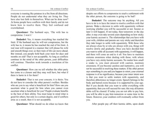 58                                          life without Conflict   life without Conflict                                         59

everyone is roasting like potatoes in a fire from all directions.   despite our efforts to compromise to reach a settlement with
People do not understand what they are living for. They             the other person, the outcome is going to be bad?
have also lost faith in themselves. What can be done now?                  Dadashri: The outcome may be anything. All you
At home people have conflicts with their family and do not          have to do is to have the intent to resolve conflicts with that
know how to resolve them. They feel confused and                    person. Make a decision to settle with equanimity without
overwhelmed.                                                        worrying whether you will be successful or not. Sooner or
    Questioner: The husband says, ‘The wife has to                  later it will happen. If not today, then tomorrow or the day
compromise. I won’t.’                                               after; it may even take several years depending on how sticky
                                                                    your karmic account is. The relationships that you have with
       Dadashri: Yes, it means everything has reached the           your wife, children and parents are very sticky and therefore
limit. If the husband says he will not compromise, but the          they take longer to settle with equanimity. With those who
wife has to, it means he has reached the end of his limit. A        are always close by or who are always with you, things will
real man will respond in a manner that will please his wife         resolve slowly and gradually. Once you have decided that
and smooth things over, so their train of life can move ahead.      you want to settle all accounts with equanimity, it will happen,
But instead, you people hold back your train for days and           and there will come an end to it all. You have to maintain
months on end! That is not acceptable. As long as conflicts         extreme awareness when dealing with those, with whom
continue in the mind of the other person, your difficulties         you have very sticky karmic accounts. No matter how small
will continue. Therefore work towards a resolution of his           a snake is, you must proceed with caution, maintain
conflict.                                                           awareness. If you become careless and inattentive, you will
      Questioner: How can we tell whether the other party           not be successful in resolving these matters. If the other person
has come to a closure and they may well havt, but what if           says something to you and you happen to retort, your external
there is harm in it for them?                                       response is of no significance, because your inner intent now
                                                                    is that you want to settle matters with equanimity, and
      Dadashri: That is not your concern; it is theirs. You         therefore abhorrence no longer exists. Speech belongs to the
do not have to consider the other person’s welfare. Besides         body and hatred exists because it is supported by your ego.
who are you to say what is beneficial for him? How can you          But if you decide that you want to settle everything with
ascertain what is good for him when you cannot even                 equanimity, then you will succeed for sure; this way all karmic
ascertain what is beneficial for you? People evaluate benefits      debts will be cleared. If today you are not able to pay him,
to the best of their ability. You must keep in mind what is         you will be able to pay him tomorrow or some time in the
good for others, but only to a certain degree, and if conflicts     future. However, your creditors will eventually collect from
arise as a result, then it is not acceptable.                       you.
      Questioner: What should we do when we know that                     After people pay off their karmic debts, upon death
 