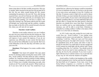 60                                          life without Conflict   life without Conflict                                         61

nature strips them of all their worldly possessions. One way        around him too; otherwise the damage would be tremendous
or another, debts incurred in the previous life get paid off in     if it were to head-butt with you. So you have to do the same
this life, but new debts created during this life, remain           if you come across such people in your life. Conflicts are
outstanding for payment in the next life. Now, after having         like that. If someone comes to fight with you and he shouts
acquired Gnan you will not bind any new debts and the old           all kinds of abuse, you must maintain the awareness that you
ones will be paid off. Once paid off, you will depart, but if       have to avoid conflict. If your mind is still and peaceful, and
anything remains pending, you will have to spend a few              suddenly something affects it, you must understand right away
more days clearing it up. The karmic debt for this life is paid     that the effect is coming from the other person’s mind and
off through your current body and the conflicts, mistakes,          therefore you should move away from there. Everywhere
that you make in this life will be carried forward to the next      there are conflicts and as your understanding of conflicts
life, where you will start all over again.                          increases, you will be able to avoid them. Liberation is
                                                                    attainable by avoiding conflicts. Conflict is the nature of this
                 Therefore Avoid Conflicts
                                                                    world. It is in the form of vibrations.
      Therefore avoid conflict wherever you can. Conflicts
                                                                          In 1951 I told a man who worked for me to take two
not only ruin your current life but also the coming one. That
                                                                    words from me: ‘Avoid Conflicts.’ I was reading some
which ruins this life is bound to ruin the next. Your next life
                                                                    scriptures and he came to me and asked me, ‘Dada give me
will improve if your current life improves. If you do not
                                                                    something.’ I told him, ‘What can I give you? You cannot
experience any difficulties in your current life then know
                                                                    get along with anyone. You fight with everyone.’ I knew that
that you will not have difficulties in your next life. But if you
                                                                    he squandered away all his money and when it came to
create difficulties in this life, then they will follow you into
                                                                    paying for train fares, he would cheat or not pay enough and
your next life.
                                                                    on the contrary he would fight with the railway staff. I knew
      Questioner: What happens if we create a conflict within       everything about him. So I told him ‘You should avoid all
a conflict?                                                         conflicts. You do not need to learn anything else.’ Even to
                                                                    this day, he lives by this command. If you were to pick a
       Dadashri: Your head will explode! One man asked
                                                                    fight with him now or call him names or try to provoke him
me how he should go about crossing this ocean of life. I told
                                                                    in any way, he will avoid the situation all together.
him, ‘Avoid conflicts!’ He then asked me what I meant by
conflicts. So, I asked him what he would do if while walking,              Avoid conflicts. Conflict is the foundation of the worldly
he came across a lamppost, would he walk around it or walk          life and its perpetual cycle. God has said that this foundation
into it? If there were a boulder obstructing your path, what        has been built out of vengeance. Every man, every living
would you do? You would walk around it. What would you              being harbors vengeance as a reaction to conflict. If
do if you met a bull on the way? You would have to go               interactions go beyond the limits, then vengeance will surface.
 