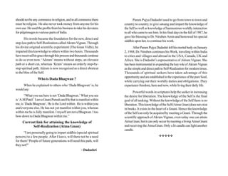 should not be any commerce in religion, and in all commerce there             Param Pujya Dadashri used to go from town to town and
must be religion. He also never took money from anyone for his        country to country, to give satsang and impart the knowledge of
own use. He used the profits from his business to take his devotees   the Self as well as knowledge of harmonious worldly interaction
for pilgrimages to various parts of India.                            to all who came to see him. In his final days in the fall of 1987, he
                                                                      gave his blessing to Dr. Niruben Amin and bestowed his special
       His words became the foundation for the new, direct and
                                                                      siddhis upon her, to continue his work.
step-less path to Self-Realization called Akram Vignan. Through
his divine original scientific experiment (The Gnan Vidhi), he               After Param Pujya Dadashri left his mortal body on January
imparted this knowledge to others within two hours. Thousands         2, 1988, Dr. Niruben continues his Work, traveling within India
have received his grace through this process and thousands continue   to cities and villages and abroad in the USA, Canada, UK and
to do so even now. ‘Akram’ means without steps; an elevator           Africa. She is Dadashri’s representative of Akram Vignan. She
path or a short cut, whereas ‘Kram’ means an orderly step-by-         has been instrumental in expanding the key role of Akram Vignan
step spiritual path. Akram is now recognized as a direct shortcut     as the simple and direct path to Self-Realization for modern times.
to the bliss of the Self.                                             Thousands of spiritual seekers have taken advantage of this
                                                                      opportunity and are established in the experience of the pure Soul,
                  Who is Dada Bhagwan ?
                                                                      while carrying out their worldly duties and obligations. They
     When he explained to others who ‘Dada Bhagwan’ is, he            experience freedom, here and now, while living their daily life.
would say:
                                                                             Powerful words in scriptures help the seeker in increasing
       “What you see here is not ‘Dada Bhagwan.’ What you see         the desire for liberation. The knowledge of the Self is the final
is ‘A.M.Patel.’ I am a Gnani Purush and He that is manifest within    goal of all seeking. Without the knowledge of the Self there is no
me, is ‘Dada Bhagwan’. He is the Lord within. He is within you        liberation. This knowledge of the Self (Atma Gnan) does not exist
and everyone else. He has not yet manifest within you, whereas        in books. It exists in the heart of a Gnani. Hence the knowledge
within me he is fully manifest. I myself am not a Bhagwan. I too      of the Self can only be acquired by meeting a Gnani. Through the
bow down to Dada Bhagwan within me.”                                  scientific approach of Akram Vignan, even today one can attain
     Current link for attaining the knowledge of                      Atma Gnan, but it can only occur by meeting a living Atma Gnani
           Self-Realization (Atma Gnan)                               and receiving the Atma Gnan. Only a lit candle can light another
                                                                      candle.
       “I am personally going to impart siddhis (special spiritual
powers) to a few people. After I leave, will there not be a need                                  vvvvv
for them? People of future generations will need this path, will
they not?”
                                                   ~ Dadashri
 