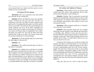 64                                           life without Conflict   life without Conflict                                        65

your account book, not a single event that comes to you is                      For Justice, the Solution Is Penance
outside of your account book.
                                                                           Questioner: What should we do if we want to avoid
                Prevention Of New Karma                              conflict and settle matters with equanimity but the other
                                                                     person keeps harassing us and insulting us?
      Questioner: How can we prevent a new cycle of this
give and take for the coming life?                                         Dadashri: Nothing. That is your karmic account and
                                                                     therefore you should make a decision that you want to settle
      Dadashri: What is the definition of new give and take?         with equanimity. You should remain within the confines of
Causes of karma are new give and take. All that you                  your principles and intentions and continue to solve your
experience in this life is an effect of causes created in your       own puzzle yourself.
previous life. Everything that takes place is an effect and the
causes are invisible. You cannot see the causes through your              Questioner: When someone insults me, is it because
senses; whatever you see is all an effect. Therefore you             of my ego that I feel insulted?
should realize that your debts are being paid off. Whatever                Dadashri: When someone insults you, he is actually
new causes are being created, are taking place from within,          dissolving your ego, and that is your dramatic ego (the relative
and those you cannot see. You will see them when they                or discharge ego). Whatever excess ego you may have,
produce their results as an effect. The current causes have          becomes dissolved when someone insults you. What harm is
not yet been transferred to your final ledger.                       it going to cause you? These kinds of karmas prevent your
      Questioner: Is all that unfolds today the account from         freedom. Even if there is a small child in front of you, you
the final ledger of the past life?                                   have to tell him to free you.

      Dadashri: Yes.                                                       If someone does injustice to you and you wonder and
                                                                     question why, then you will bind karma. It is on account of
      Questioner: The conflicts that take place, are they on         your mistake that he has to render the injustice to you. How
the basis of vyavasthit?                                             can one’s understanding reach this level? On the contrary,
       Dadashri: Yes, conflicts occur on the basis of vyavasthit     people will cause havoc. In the eyes of God, no one is doing
but when can you say that? You can only say it is vyavasthit         justice or injustice; everything is simply ‘correct.’ How can
after it happens. Your firm determination must be, ‘I do not         one’s understanding reach this level? If differences in opinion
want to get into any conflicts.’ When you see a pole in your         at home become less, there will less quarreling and
path, your determination is not to walk into it; you know you        consequently love will increase amongst everyone. If this
have to go around it but despite all this if you still happen        happens, then know that Gnan has been understood and not
to walk into it, then it is vyavasthit. If you claim everything      otherwise.
is vyavasthit ahead of time, then that is a misuse of vyavasthit.          Gnan says that you are a fool to look for justice.
 