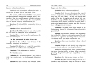 66                                             life without Conflict    life without Conflict                                         67

Penance is the solution for that.                                       happen with this wall too.
      If someone does you injustice, in the eyes of God it is                 Questioner: What is the solution for that?
correct. But the world will say that he did wrong.
                                                                              Dadashri: I will show you the way, so that you will
      This nature is just. Its justice is not false. It is so precise   not have any problems, even with a wall. Whose fault is it,
that not even a single mosquito can touch you, and if it does,          when you walk into a wall? The fault is of the one who
then know that there must be a cause behind it, otherwise               suffers. What does the wall have to do with it? It is your
not a single vibration will touch you. You are completely               fault when you slip and fall in slippery mud. The mud is just
free. No one can cause any obstructions for you.                        instrumental in the process; you have to recognize that it is
                                                                        slippery and walk with extra caution. Mud will always be
      Questioner: Is it beneficial to remain silent during a
                                                                        there and slipperiness is its nature.
quarrel?
                                                                              Questioner: But what is the reason behind all the
      Dadashri: Silence is very beneficial.
                                                                        bickering and discord? Is it because of the differences in
     Questioner: But Dada, we may be quiet on the outside               personalities?
but what about the commotion taking place within?
                                                                              Dadashri: It is because of ignorance. The very base of
     Dadashri: Then it is of no use; first and foremost the             the worldly life is that no two personalities match. The only
mind must remain quiet.                                                 solution is to acquire this knowledge: Adjust everywhere.
                                                                        You have to adjust even when someone hits you.
      The Best Approach is to Adjust Everywhere
                                                                              Questioner: I have a lot of conflicts with my wife and
      Questioner: Do conflicts occur because of the
                                                                        I am tired of it.
difference in nature of the individual?
                                                                              Dadashri: People not only get tire from it but some
    Dadashri: The definition of worldly life is conflicts.
                                                                        resort to drinking and some even jump into the sea!
Wherever there are conflicts, there is worldly life.
                                                                               What is the greatest suffering of all? It is the suffering
      Questioner: What is the cause of conflicts?
                                                                        that stems from the inability to adjust. What is wrong in
      Dadashri: Ignorance.                                              practicing the principle of ‘adjust everywhere’ in such
                                                                        situations?
      Questioner: It is not just my boss that I have conflicts
with; I have conflicts with a lot of other people. What about                 Questioner: For that we need to make an effort.
that?
                                                                              Dadashri: No effort is needed. All you have to do is
      Dadashri: Yes they will occur with everyone. It may               follow my agna, tell yourself, “Dada has told me to, ‘Adjust
 