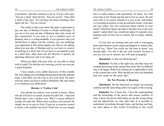 68                                          life without Conflict   life without Conflict                                         69

everywhere,’ and then continue to do so. If your wife says,         have to settle matters with equanimity. At home, live with
‘You are a thief,’ then tell her, ‘You are correct.’ Then after     your wife as her friend and she has to live as yours. No one
a while if she says, ‘No you have not stolen anything,’ then        cares who is in control, whether it is you or her, and neither
again tell her, ‘You are correct.’                                  is it recorded anywhere on the government books. God does
                                                                    not care either. Are you concerned about control or your
      The reality is that your entire life span is equivalent to
                                                                    meals? Therefore figure out what is the best way to get your
just one day of Brahma (Creator in Hindu mythology). If
                                                                    meals. I admit that I too, would not adjust if someone were
you are to live just one day of Brahma, then why create all
                                                                    keeping track of who was in control, but in reality, nobody
this commotion? If you were to live a hundred years of
                                                                    cares.
Brahma, then it is understandable if you question why you
should have to adjust. On the contrary you can challenge                 If your feet are hurting and your wife is massaging
your opponents to file claims against you. But we are talking       them and someone comes along and happens to witness this,
about just one day of Brahma and so you have to resolve             he will say, ‘Wow! You really are the boss at home,’ you
everything in a short time. If you have to accomplish a task        should reply, ‘No, she is the one with control,’ because if
in a short time, what must you do? Resolve it quickly by            you say you are in control, she will stop massaging!
adjusting otherwise will it not drag on?
                                                                          Questioner: Is that not flattering her?
      When you fight with your wife, are you able to sleep
well at night? No and the next morning you do not even get                 Dadashri: No this is the right way; all other ways are
a good breakfast.                                                   crooked and wrong. In the current time cycle, this is a different
                                                                    way to be happy. What I am telling you is applicable to only
        I have made a very subtle discovery of this worldly         to the current time cycle. Why should you ruin your breakfast
life. I am telling you everything having discovered the ultimate    and your meals for the entire day?
truth. I will show you the way to live your daily life and I
will also show you how to achieve liberation. My only intent                        Do Not Provoke A Reaction
is to minimize your difficulties.                                         Questioner: By the afternoon we forget our morning
                 Become A ‘Useless Coin’                            conflicts and the same thing starts over again in the evening.
     You should not enforce your control at home. Those                    Dadashri: Yes, I know this. I have the understanding
who do will have to wander around life after life. I had told       and the knowledge of the power that causes conflicts to
Hiraba that I was a useless coin. Why? I cannot afford to           arise. I know the power that makes us say the wrong things
wander life after life. Where does a useless coin end up? He        and the adjustments we take after that. It is possible to
simply has to sit next to God. If you try to exercise control       understand everything through Gnan, and having said that,
at home, will conflicts not arise? From now on you simply           we must adjust to this world. Everything in this world
 