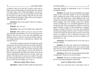 70                                         life without Conflict   life without Conflict                                        71

eventually comes to an end, but if certain events seem to          understand. Whether he understands or not, is it not his
linger, you do not help matters by reacting and on the contrary    purushartha (effort)?
you make matters worse. When that happens, not only are
                                                                          Dadashri: The extent of your responsibility is to explain
you hurting others, but you are also hurting yourself. Who
                                                                   things to him. After that, whether or not he understands,
has the power to improve things? Only the one who have
                                                                   there is nothing you can do. At the very least, you should do
improved himself can improve others. How can you improve
                                                                   this much. You should pray, ‘Dada Bhagwan (the Lord
others if you, yourself have not?
                                                                   within)! Grant him the right intellect.’ You cannot leave that
      Questioner: But we can improve others if we improve          person hanging. This is the absolute truth; this is Dada’s
ourselves, right?                                                  science of adjustment. It is a wonderful adjustment. Do you
                                                                   not get the taste of the consequences wherever you fail to
      Dadashri: Yes, you can.
                                                                   adjust? Inability to adjust is sheer foolishness, it happens
      Questioner: How can I tell whether I have improved?          because a person believes he is the boss and everything
                                                                   should go according to what he wants. For that he will have
      Dadashri: When others see love in you even when
                                                                   to starve his whole life and one day he may be served with
you reprimand and scold them. Even if you reprimand your
                                                                   poison. Let things be. This is Kaliyug! Just look at the
child, he will see love in you. You can reprimand your
                                                                   environment! If your wife tells you you are worthless, you
children, but do so with love, only then will they improve.
                                                                   should just say, ‘Yes.’
If a college professor were to reprimand his students, they
will beat him up.                                                        Questioner: It would provoke me if my wife were to
                                                                   call me worthless.
       Your efforts should be aimed for the betterment of the
other person, but any effort that causes a reaction, should be            Dadashri: So what is the solution for it? Should you
avoided. If you rebuke someone and he or she feels bad,            retaliate and call her worthless twice over? And by doing
then that effort is not worthy. Your efforts should be made        that will your own worthlessness disappear? By retaliating
from within, in a subtle manner. If your overt efforts are         you ruin your whole day and your meals.
futile, you should make the efforts from within. If you do not
                                                                         Questioner: What is the intention behind all these talks
want to reprimand at length, then do so in few words, just
                                                                   of adjustment? Where do we go from there?
tell him, ‘Son this does not suit us (as a family)’ Say only
this much and then keep quiet. You have to say something,                Dadashri: The aim is to achieve peace of mind. It is
but you must know the proper way to say it.                        the art of avoiding unhappiness and discord.
            Otherwise Adjust With a Prayer                                       Learn To Adjust From a Gnani
      Questioner: I made my effort to make the other person              There was a man who used to come home at two in
 
