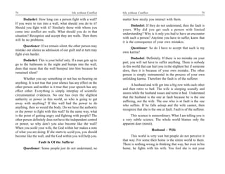 74                                          life without Conflict   life without Conflict                                         75

       Dadashri: How long can a person fight with a wall?           matter how nicely you interact with them.
If you were to run into a wall, what should you do to it?
                                                                           Dadashri: If they do not understand, then the fault is
Should you fight with it? Similarly those with whom you
                                                                    yours. Why did you get such a person with limited
come into conflict are walls. What should you do in that
                                                                    understanding? Why is it only you had to have an encounter
situation? Recognize and accept they are walls. Then there
                                                                    with such a person? Anytime you have to suffer, know that
will be no problems.
                                                                    it is the consequence of your own mistakes.
      Questioner: If we remain silent, the other person may
                                                                         Questioner: So do I have to accept that such is my
mistake our silence as admission of our guilt and in turn may
                                                                    own karma?
fight even harder.
                                                                           Dadashri: Definitely. If there is no mistake on your
      Dadashri: This is your belief only. If a man gets up to
                                                                    part, you will not have to suffer anything. There is nobody
go to the bathroom in the night and bumps into the wall,
                                                                    in this world that can hurt you in the slightest but if someone
does that mean that the wall bumped into him because he
                                                                    does, then it is because of your own mistake. The other
remained silent?
                                                                    person is simply instrumental in the process of your own
       Whether you say something or not has no bearing on           unfolding karma. Therefore the fault is of the sufferer.
anything. It is not true that your silence has any effect on the
                                                                          A husband and wife get into a big row with each other
other person and neither is it true that your speech has any
                                                                    and then retire to bed. The wife is sleeping soundly and
effect either. Everything is simply interplay of scientific
                                                                    snores while the husband tosses and turns in bed. Understand
circumstantial evidences. No one has even the slightest
                                                                    that the husband is the one at fault because he is the one
authority or power in this world, so who is going to get
                                                                    suffering, not the wife. The one who is at fault is the one
away with anything? If this wall had the power to do
                                                                    who suffers. If he falls asleep and the wife cannot, then
anything, then so would the body. Do we have the authority
                                                                    recognize that she is the one at fault. Fault is of the sufferer.
or the power to fight with this wall? In the same way, what
is the point of getting angry and fighting with people? The              This science is extraordinary. What I am telling you is
other person definitely does not have the independent control       a very subtle science. The whole world blames only the
or power, so why don’t you also become like the wall?               apparent doer (nimit).
When you scold your wife, the God within her makes a note
                                                                                            Husband – Wife
of what you are doing. If she starts to scold you, you should
become like the wall, and the God within you will help you.               This world is very vast but people do not perceive it
                                                                    that way. For some their home is the entire world to them.
                  Fault Is Of the Sufferer
                                                                    There is nothing wrong in thinking that way, but even in his
      Questioner: Some people just do not understand, no            home, he fights with his wife. You fool she is not your
 