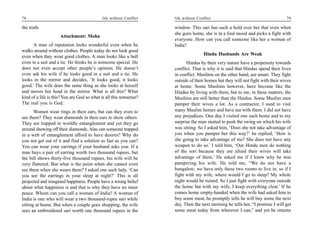 78                                          life without Conflict   life without Conflict                                       79

the truth.                                                          window. This sari has such a hold over her that even when
                                                                    she goes home, she is in a foul mood and picks a fight with
                     Attachment: Moha
                                                                    everyone. How can you call someone like her a woman of
      A man of reputation looks wonderful even when he              India?
walks around without clothes. People today do not look good
                                                                                    Hindu Husbands Are Weak
even when they wear good clothes. A man looks like a bull
even in a suit and a tie. He thinks he is someone special. He             Hindus by their very nature have a propensity towards
does not even accept other people’s opinion. He doesn’t             conflict. That is why it is said that Hindus spend their lives
even ask his wife if he looks good in a suit and a tie. He          in conflict. Muslims on the other hand, are smart. They fight
looks in the mirror and decides, ‘It looks good, it looks           outside of their homes but they will not fight with their wives
good.’ The wife does the same thing as she looks at herself         at home. Some Muslims however, have become like the
and moves her head in the mirror. What is all this? What            Hindus by living with them, but to me, in these matters, the
kind of a life is this? You are God so what is all this nonsense?   Muslims are still better than the Hindus. Some Muslim men
The real you is God.                                                pamper their wives a lot. As a contractor, I used to visit
       Women wear rings in their ears, but can they even to         many Muslim homes and have tea with them. I did not have
see them? They wear diamonds in their ears to show others.          any prejudices. One day I visited one such home and to my
They are trapped in worldly entanglement and yet they go            surprise the man started to push the swing on which his wife
around showing off their diamonds. Alas can someone trapped         was sitting. So I asked him, ‘Does she not take advantage of
in a web of entanglement afford to have desires? Why do             you when you pamper her this way?’ he replied, ‘How is
you not get out of it and find a solution as fast as you can?       she going to take advantage of me? She does not have any
You can wear your earrings if your husband asks you. If a           weapon to do so.’ I told him, ‘Our Hindu men do nothing
man buys a pair of earring worth two thousand rupees, but           of the sort because they are afraid their wives will take
the bill shows thirty-five thousand rupees, his wife will be        advantage of them.’ He asked me if I knew why he was
very flattered. But what is the point when she cannot even          pampering his wife. He told me, “We do not have a
see them when she wears them? I asked one such lady, ‘Can           bungalow; we have only these two rooms to live in, so if I
you see the earrings in your sleep at night?’ This is all           fight with my wife, where would I go to sleep? My whole
projected and imagined happiness. People have a wrong belief        night would be ruined. So I just fight with everyone outside
about what happiness is and that is why they have no inner          the home but with my wife, I keep everything clear.’ If he
peace. Whom can you call a woman of India? A woman of               comes home empty-handed when the wife had asked him to
India is one who will wear a two thousand-rupee sari while          buy some meat, he promptly tells he will buy some the next
sitting at home. But when a couple goes shopping, the wife          day. Then the next morning he tells her, “I promise I will get
sees an embroidered sari worth one thousand rupees in the           some meat today from wherever I can,” and yet he returns
 