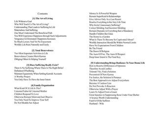 Contents                        Silence Is A Powerful Weapon
                                                         Remain Superficial In Relationships
                    [1] The Art of Living                Give Advice Only As a Last Resort
Life Without a Goal                                      Resolve Everything in this Very Life Time
Who Will Teach Us The Art of Living?                     Why Invite Unnecessary Suffering?
Understanding That Leads to Suffering In Life            Correct Molding And Incorrect Molding
Materialism And Suffering                                Remain Dramatic in Everything that is Mandatory
One Must Understand The Beneficial Path                  Handle Children like Glass
You Will Experience Happiness through Such Adjustments   The Home Is a Garden
Vengeance Is Eliminated: Happiness Increases             What Is There To Become So Captivated About?
So Much Luxury And Yet No Enjoyment                      Worldly Interaction Should Be Within Normal Limits
Worldly Life Runs Naturally and Easily                   Have No Expectations From Children
                                                         Be The Friend
                    [2] Total Benevolence                The Dawn Of Religion
Two Most Important Activities in Life                    The Aura Of Fire: The Aura Of Respect
Benevolence Creates Merit Karma                          Deep Inner Intent Is The Final Key
Obliging Others Is Helping Yourself
                                                          [5] Understanding Brings Radiance To Your Home Life
              [3] Does Suffering Really Exist?           How to Resolve Differences of Opinions
There Is No Suffering Where There Is The Right Belief    Therefore Avoid Conflict
Definition Of Suffering                                  Tolerate? No, Find a Solution
Maintain Equanimity When Settling Karmik Accounts        Prevention Of New Karma
A Worthy Project                                         For Justice, the Solution Is Penance
You Only Have To Have the Inner Intent                   The Best Approach is to Adjust Everywhere
                                                         Become A Useless Coin
                 [4] Family Organization                 Do Not Provoke A Reaction
What Kind Of A Life Is This?                             Otherwise Adjust With a Prayer
Untested Father & Untested Mother                        Learn To Adjust From a Gnani
Children Respond To Love                                 Great Injustice in Suppressing those Under Your Shelter
Otherwise Remain Silent and Just Observe                 A Science Worth Understanding
You Only Need To Improve Your Self                       Fault Is Of the Sufferer
Do Not Meddle but Adjust                                 Husband – Wife
 