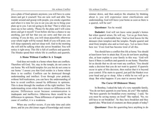 82                                           life without Conflict   life without Conflict                                         83

you a plate of food upstairs anymore; you will have to come          simmer down, and then analyze the situation by thinking
down and get it yourself. You are now well and able. You             about it, you will experience inner clarifications and
wander around and gossip with people, you smoke cigarettes           understanding. God will leave your home as soon as there is
and when it is time for you to eat you ask me to bring your          a quarrel, will he not?
plate up to you. I am not going to do that.’ That is when you
                                                                           Questioner: Yes he would.
must say to her calmly, ‘Please fix the plate and I will come
down and get it myself.’ Even before she has a chance to say                Dadashri: God will not leave some people’s homes
anything, just tell her that you are sorry and that you are          but when quarrel arises, He will say, ‘Let us go from here,
coming. If you do this, you will sleep peacefully otherwise          we will not be comfortable here.’ And so God leaves for the
your whole night will be ruined. Both of you will pout, you          derasars (Jain temples) and the temples. People quarrel and
will sleep separately and not sleep well. And in the morning         steal from temples also and so God says, ‘Let us leave from
she will still be sulking when she serves breakfast. You will        here too.’ Even God has become tired of all this.
notice it right away. This life is full of conflicts and quarrels.
The Hindus spend their whole life in conflicts and quarrels.                You should have a conflict-free life at home. You should
                                                                     at least know how to attain that. If you do not know anything
         A Home Without Conflict Is A Temple                         else, at least explain to your family in this way: ‘God will
      God does not reside in a home where there are conflicts.       leave if there is conflicts and quarrels in our home. Therefore
Therefore tell God, ‘Sir, stay in the temple, do not come to         let us decide that we do not want any conflicts.’ You should
our home. We will build temples for you but do not come to           make a decision that you do not want to quarrel. If quarrels
our home.’ I assure you that God resides in a home where             occur in spite of this decision, then realize that it is beyond
there is no conflict. Conflicts can be destroyed through             your control. If he starts to quarrel, just pull the blanket over
understanding and intellect. Even through your prakruti,             your head and go to sleep. After a while he too will go to
without Self-realization, you can have the understanding of          sleep. But what happens if you start to answer back?
how to avoid conflicts caused by difference in opinions.                           The Curse Of Dishonest Money
This is done through the medium of the right intellect. True
understanding exists when there remain no differences with                  In Bombay, I asked the lady of a very reputable family,
anyone. Differences occur because communication is                   ‘You do not have quarrels in your home, do you?’ She replied,
inadequate and ineffective. Otherwise there would be no              ‘We have quarrels for breakfast every morning’. I said, ‘So
differences in opinions. These differences of opinions are the       you must be saving money on food!’ She replied, ‘No, we
cause of conflict; it is a weakness.                                 still have to eat breakfast’. So they have breakfast and they
                                                                     quarrel also. What kind of creatures are these people of today?
     When any conflict occurs, if you take time and calm
down, and let you chit (inner organ of knowledge and vision)               Questioner: Does the quarreling have anything to do
 
