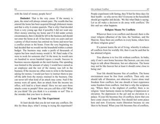 84                                          life without Conflict   life without Conflict                                        85

with the kind of money people have?                                 People experiment with fasting, they’ll fast for three days for
                                                                    their health – so why not try this? Everyone in the household
        Dadashri: That is the very cause. If the money is
                                                                    should get together and decide, ‘We like what Dada is saying.
pure, the mind will always remain pure. The wealth that has
                                                                    Let us all make a decision to do away with conflicts.’ Do
entered the home has been acquired through dishonest means
                                                                    this and see what happens.
and that is why it creates quarrels. That is why I had decided
from a very young age that if possible I did not want any                           Religion Means No Conflicts
illicit money entering my home and if it did under certain                 Wherever there is no conflicts and discord, there is the
circumstances, then it should be left in the business and should    exact religion (dharma) of the Jain, the Vaishnav, and the
not enter the home at all. It has been sixty six years and not      Shaivite. Since there are conflicts in every home, where have
a penny of illicit money has entered my home and never has          all these religions gone?
a conflict arisen in the home. From the very beginning we
had decided that we would run the household within a certain              If a person learns the art of living, whereby it reduces
budget. The business may make a profit of thousands of              all conflicts from his worldly life, then it can be said that he
rupees but how much money would A. M. Patel make if he              has attained religion.
were to work for someone else? At the most, he would earn                 True dharma is to live life without conflicts. In India,
six hundred to seven hundred rupees a month. Success in             only if one’s own home becomes like heaven, can one even
business success depends on the merit karma. Our spending           begin to talk about liberation, but not otherwise. The home
was limited to the amount of salary I would have earned as          may not be like heaven but at least it should come close to
an employee and the rest of the money was left in the               being one!
business. If the income tax office were to write to the business
asking for money, I would just have to instruct them to pay                Your life should become free of conflicts. The home
off the debt from the money retained in the business. One           environment must be free from conflicts. Then only one
can never tell what kind of an attack may come. And if the          should talk of liberation, not otherwise. Leave alone total
money were all spent, then an attack from the income tax            freedom from conflicts, but one should at least experience
office, will lead to a heart attack! Have we not seen these         some freedom from conflicts. And that is why the scriptures
attacks come to people? How can you call this a life? What          say, ‘Where there is the slightest of conflict, there is no
do you think? Do you think it is a mistake or not? This is          religion.’ Inner harmony means no feelings of depression or
the mistake that you have to destroy.                               elevation. No depression in the jail and no elevation in a
                                                                    palace. If your life becomes free of conflicts, know that you
              At Least Try The Experiment                           have come closer to liberation. You should feel some peace
       At least decide that you do not want any conflicts. Do       here and now. Everyone wants liberation because no one
this for three days; what’s wrong in trying the experiment?         likes to be bound. When your life becomes free of conflicts,
 