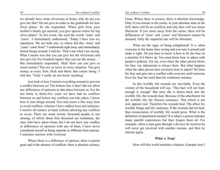 88                                          life without Conflict   life without Conflict                                       89

we already have some silverware at home, why do not you             Gnan. Where there is science, there is absolute knowledge.
give her that? Do not give an order to the goldsmith for new        Only if you remain in the center, in your absolute state as the
silver plates.’ So she responded, ‘When girls from your             Self, there will be no conflicts and only then will you attain
mother’s family get married, you give special orders for big        liberation. If you move away from the center, there will be
silver plates!’ In this event, she used the words ‘mine’ and        differences of ‘mine’ and ‘yours’ and liberation cannot be
‘yours’. I immediately understood, ‘Today I have lost my            attained. Only the impartial one will be liberated.
reputation. We are both one, so where did this ‘mine’ and
                                                                          What are the signs of being enlightened? It is when
‘yours’ come from?’ I understood right away and immediately
                                                                    everyone in the home does wrong and you turn it around and
turned things around; I told her ‘That’s not what I am saying.
                                                                    make it right. All you have to know is how to fix the fuse on
What I meant was that you can give her the silverware and
                                                                    a machine if it blows up. You must know how to adjust with
also give her five hundred rupees; they can use the money…’
                                                                    people’s prakruti. For me, even when the other person blows
She immediately responded, ‘Huh! How can you give so
                                                                    his fuse, my adjustment is always there. But what happens
much money? You are so naive in every situation. You give
                                                                    when the other person does not know how to adjust? He loses
money to every Tom, Dick and Harry that comes along.’ I
                                                                    his fuse and gets into a conflict with everyone until someone
told her, ‘Truly I really do not know anything.’
                                                                    fixes his fuse but until then his confusion remains.
      Just look at how I turned everything around to prevent
                                                                           In this worldly life wounds are inevitable. Even the
a conflict between us! The bottom line is that I did not allow
                                                                    women of the household will say, ‘This hurt will not heal,
any differences of opinions to take place between us. For the
                                                                    enough is enough.’ But once she is drawn back into the
last thirty to thirty-five years we have had no conflicts
                                                                    worldly life, the wounds heal. Because of the attachment for
between us and before any conflicts can take place, I know
                                                                    the worldly life, the illusion continues. That which is not
how to turn things around. You only know a few ways how
                                                                    real, appears real. Therefore the wounds heal. The allure for
to avoid conflicts, whereas I have endless keys and solutions.
                                                                    worldly things and life continues. If the wounds did not heal,
I resolve all matters at hand without allowing any conflicts
                                                                    then renunciation of worldly life would grow. What is the
to occur. There are some twenty thousand people in our
                                                                    definition of attachment (moha)? It is where a person tolerates
satsang, of which about four thousand are mahatmas, the
                                                                    many painful experiences but then forgets them all. For
ones who have taken Gnan, but I do not have any conflict
                                                                    example, when a man goes through a divorce he resolves he
or differences of opinions with any of them. I have never
                                                                    will never get involved with another woman, and then he
considered myself as being separate or different from anyone.
                                                                    marries again.
I maintain oneness with everyone.
                                                                                            What a Trap!
      Where there is a difference of opinion, there is partial
gnan and in the absence of conflicts, there is absolute science,          How will this world maintain a balance if people won’t
 