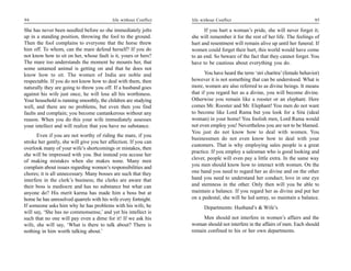 94                                         life without Conflict   life without Conflict                                        95

She has never been needled before so she immediately jolts               If you hurt a woman’s pride, she will never forget it;
up in a standing position, throwing the fool to the ground.        she will remember it for the rest of her life. The feelings of
Then the fool complains to everyone that the horse threw           hurt and resentment will remain alive up until her funeral. If
him off. To whom, can the mare defend herself? If you do           women could forget their hurt, this world would have come
not know how to sit on her, whose fault is it, yours or hers?      to an end. So beware of the fact that they cannot forget. You
The mare too understands the moment he mounts her, that            have to be cautious about everything you do.
some untamed animal is getting on and that he does not
know how to sit. The women of India are noble and                         You have heard the term ‘stri charitra’ (female behavior)
respectable. If you do not know how to deal with them, then        however it is not something that can be understood. What is
naturally they are going to throw you off. If a husband goes       more, women are also referred to as divine beings. It means
against his wife just once, he will lose all his worthiness.       that if you regard her as a divine, you will become divine.
Your household is running smoothly, the children are studying      Otherwise you remain like a rooster or an elephant. Here
well, and there are no problems, but even then you find            comes Mr. Rooster and Mr. Elephant! You men do not want
faults and complain; you become cantankerous without any           to become like Lord Rama but you look for a Sita (ideal
reason. When you do this your wife immediately assesses            woman) in your home! You foolish men, Lord Rama would
your intellect and will realize that you have no substance.        not even employ you! Nevertheless you are not to be blamed.
                                                                   You just do not know how to deal with women. You
      Even if you are not worthy of riding the mare, if you
                                                                   businessmen do not even know how to deal with your
stroke her gently, she will give you her affection. If you can
                                                                   customers. That is why employing sales people is a great
overlook many of your wife’s shortcomings or mistakes, then
                                                                   practice. If you employ a salesman who is good looking and
she will be impressed with you. But instead you accuse her
                                                                   clever, people will even pay a little extra. In the same way
of making mistakes when she makes none. Many men
complain about issues regarding women’s responsibilities and       you men should know how to interact with women. On the
chores; it is all unnecessary. Many bosses are such that they      one hand you need to regard her as divine and on the other
interfere in the clerk’s business; the clerks are aware that       hand you need to understand her conduct; love in one eye
their boss is mediocre and has no substance but what can           and sternness in the other. Only then will you be able to
anyone do? His merit karma has made him a boss but at              maintain a balance. If you regard her as divine and put her
home he has unresolved quarrels with his wife every fortnight.     on a pedestal, she will be led astray, so maintain a balance.
If someone asks him why he has problems with his wife, he                Departments: Husband’s & Wife’s
will say, ‘She has no commonsense,’ and yet his intellect is
such that no one will pay even a dime for it! If we ask his             Men should not interfere in women’s affairs and the
wife, she will say, ‘What is there to talk about? There is         woman should not interfere in the affairs of men. Each should
nothing in him worth talking about.’                               remain confined to his or her own departments.
 