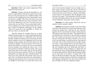 96                                           life without Conflict   life without Conflict                                       97

     Questioner: What is the woman’s department? What                come to know that her husband is not very bright, just as a
should men not interfere in?                                         horse comes to know its rider, the wife too will come to
                                                                     know all about her husband. It is better that you stick to your
        Dadashri: Cooking, running the household etc., are
                                                                     turf and she sticks to hers. We have a saying, “If the father-
women’s responsibilities. Why do men need to know where
                                                                     in-law remains in his boundaries, then the daughter-in-law
their wives buy the groceries? It is a different matter if she
                                                                     will show her respect.” Your interactions will only be ideal
consults you for something but if not, what possible reason
                                                                     if you have principles and limits. Do not cross the boundaries
do you have to meddle? Also what’s the need for you to tell
                                                                     of your limitations; remain pure in these matters.
her what to cook? When the time comes your dinner will be
served. Her department is her own. If at times you crave                   Questioner: In which matters should the wife not
certain food, you can tell her, ‘Can you make ladoos today?’         interfere with her husband’s affairs?
I am not asking you to remain silent all times but you men
                                                                            Dadashri: She should not interfere in any of his affairs
have a habit of needlessly commenting on the cooking;
                                                                     of business. She should not concern herself with how much
‘There’s too much salt in the vegetables,’ or ‘There’s too
                                                                     business he conducts day in and day out. She should not
little salt,’ there is no need for that.
                                                                     question why he comes home late. Some women question,
       Take this railroad for example; there are so many             ‘Why did you come home late today?’ The husband will say
different functions going on, so many signals being fed from         he missed the nine o’clock train, so she will make a comment
so many directions that it is a department all by itself and         like, ‘How careless of you that you miss your train!’ He will
therefore mistakes are bound to occur. In the same way there         then get irritated and will think to himself, ‘Even if God
may be mistakes in your wife’s department. But if you start          were to say such things, I would beat him up!’ But what can
pointing out these mistakes, she will do the same to you. She        he do here? This is how husband and wife meddle without
will start to complain, ‘You do not do this,’ and ‘You do not        any reason. It’s like putting sand in your tasty basmati rice
do that.’ She will get even with you. If I were to start pointing    and eating it. What possible enjoyment can you get eating
out your mistakes, you would do the same to me. A wise               that rice? Husbands and wives should help each other. A
man would never interfere in domestic matters; that is areal         wife should speak with her husband in a manner that will
man! Some men are like women; they go into the kitchen               not cause him to worry and the husband should do the same.
and check all the spice containers. They’ll say, ‘We bought          He should understand how difficult and frustrating children
chili powder two months ago and it’s already finished?’ You          can be when they do not behave. If things break in the
fool! If you worry about the chili powder, when will it all          home, he should not complain or get angry. Some men make
end? Don’t you think that she knows her responsibilities?            a big fuss over broken crockery or china; they will blame the
Things get used up and you have to buy more, so why must             wife and keep reminding her. The wife in turn retaliates and
you meddle in it when there is no need? The wife too will            they will fight over the most insignificant things.
 