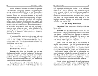 98                                       life without Conflict   life without Conflict                                         99

      Hiraba and I never have any differences of opinions!       wife is going to become your husband? To be a husband
I never interfere with anything she does. Even if she happens    means to be a wife of the wife. There should be no loud
to drop some money, I will not say to her, ‘Do you know          noises or raised voices in your household; are you a loud
you’ve dropped some money?’ I never interfere with any           speaker? Some husbands speak so loudly that they can be
domestic matters and she never interferes in any of my           heard at the end of the street! You should live like a guest in
business matters. She never questions what time I will wake      your home. I too live like a guest at home. If you do not find
up, when I will take my bath, or what time I will come home      happiness as a guest of nature, what happiness do you expect
or leave home. Sometimes she tells me to take an early bath      to find in your married life?
and I will do so without questioning her. I will even fetch
                                                                                 She Will Avenge the Beatings
my own towel and clothes because when she tells me to take
an early bath, she is waving a red flag; she must have a              Questioner: Dada, many times I loose my temper and
reason to do so. Perhaps the water is going to be shut off or    hit my wife.
something, therefore I would understand. You too should
                                                                       Dadashri: You should never hit a woman. She will
gradually try to understand that no one should interfere in
                                                                 remain silent as long as you are strong, then she will overrule
anyone else’s business.
                                                                 you. Beating a woman and beating the mind are the causes
     If a police officer were to arrest you and take you         that will make you wander life after life. You can never beat
away, do not you do as you are told? Wouldn’t you sit            these two. You have to explain things to them and reason
where he tells you? You should understand that as long as        with them in order to get your work done.
you are in this world, you are under arrest. So here too, you
                                                                       I had a friend who would slap his wife the minute he
should do as you are told.
                                                                 saw her make mistakes. I told him in confidence that she
      Does your wife cook for you?                               makes a note of every slap she gets. He may not remember
                                                                 anything but she definitely will. Alas! Even his little children,
      Questioner: Yes she does.
                                                                 who watch intently when he hits her, will make a note of it.
      Dadashri: She feeds you, she makes your bed, and           Then the mother and the children will get together and join
she does your laundry, what else? And even if she does not       forces against him and take their revenge. When will they do
make your bed, you can make it yourself and solve the            this? They will do this when his body becomes old and
problem. Explain everything patiently. Are you going to          weak. So you must never hit a woman. By hitting a woman
find your solutions in the Bhagvad Gita? This is something       you hurt only yourself and create your own obstacles.
you will have to understand for yourself.
                                                                      Let me tell you dependency is. If you beat a tethered
      Husband means the wife of the wife! But here men           cow, where can she go? How can she escape the beatings?
only act as husbands; as bosses. You fools! Do you fear your     People in a household are like the tethered cows. If you beat
 