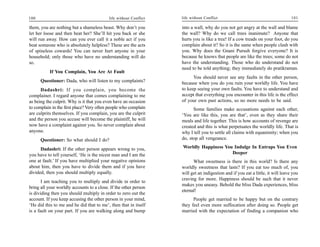 100                                        life without Conflict   life without Conflict                                         101

them, you are nothing but a shameless beast. Why don’t you         into a wall, why do you not get angry at the wall and blame
let her loose and then beat her? She’ll hit you back or she        the wall? Why do we call trees inanimate? Anyone that
will run away. How can you ever call it a noble act if you         hurts you is like a tree! If a cow treads on your foot, do you
beat someone who is absolutely helpless? These are the acts        complain about it? So it is the same when people clash with
of spineless cowards! You can never hurt anyone in your            you. Why does the Gnani Purush forgive everyone? It is
household; only those who have no understanding will do            because he knows that people are like the trees; some do not
so.                                                                have the understanding. Those who do understand do not
                                                                   need to be told anything; they immediately do pratikraman.
           If You Complain, You Are At Fault
                                                                         You should never see any faults in the other person,
      Questioner: Dada, who will listen to my complaints?          because when you do you ruin your worldly life. You have
      Dadashri: If you complain, you become the                    to keep seeing your own faults. You have to understand and
complainer. I regard anyone that comes complaining to me           accept that everything you encounter in this life is the effect
as being the culprit. Why is it that you even have an occasion     of your own past actions, so no more needs to be said.
to complain in the first place? Very often people who complain           Some families make accusations against each other,
are culprits themselves. If you complain, you are the culprit      ‘You are like this, you are that’, even as they share their
and the person you accuse will become the plaintiff, he will       meals and life together. This is how accounts of revenge are
now have a complaint against you. So never complain about          created and this is what perpetuates the worldly life. That is
anyone.                                                            why I tell you to settle all claims with equanimity; when you
      Questioner: So what should I do?                             do, stop all vengeance.

      Dadashri: If the other person appears wrong to you,          Worldly Happiness You Indulge In Entraps You Even
you have to tell yourself, ‘He is the nicest man and I am the                           Deeper
one at fault.’ If you have multiplied your negative opinions             What sweetness is there in this world? Is there any
about him, then you have to divide them and if you have            worldly sweetness that lasts? If you eat too much of, you
divided, then you should multiply equally.                         will get an indigestion and if you eat a little, it will leave you
                                                                   craving for more. Happiness should be such that it never
       I am teaching you to multiply and divide in order to
                                                                   makes you uneasy. Behold the bliss Dada experiences, bliss
bring all your worldly accounts to a close. If the other person
                                                                   eternal!
is dividing then you should multiply in order to zero out the
account. If you keep accusing the other person in your mind,             People get married to be happy but on the contrary
‘He did this to me and he did that to me’, then that in itself     they feel even more suffocation after doing so. People get
is a fault on your part. If you are walking along and bump         married with the expectation of finding a companion who
 