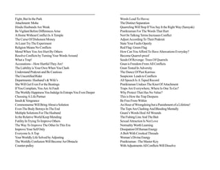 Fight, But In the Park                                         Words Lead To Havoc
Attachment: Moha                                               The Distinct Separation
Hindu Husbands Are Weak                                        Quarreling Will Stop If You Say It the Right Way (Samyak)
Be Vigilant Before Differences Arise                           Pratikraman For The Words That Hurt
A Home Without Conflict Is A Temple                            Not On Talking Terms Increases Conflict
The Curse Of Dishonest Money                                   Adjust According To Their Prakruti
At Least Try The Experiment                                    State Your Faults Openly
Religion Means No Conflicts                                    Red Flag: Green Flag
Mend When You Are Hurt By Others                               How Can You Afford To Have Altercations Everyday?
Resolve Conflicts by Turning Your Words Around                 Become Quarrel-proof
What a Trap!                                                   Seeds Of Revenge: Trees Of Quarrels
Accusations – How Hurtful They Are!                            Gnan is Freedom From All Conflicts
The Liability is Your Own When You Clash                       Gnan Tested In Adversity
Understand Prakruti and Be Cautious                            The Dance Of Past Karmas
The Uncertified Rider                                          Suspicion Leads to Conflicts
Departments: Husband’s & Wife’s                                All Speech Is A Taped Record
She Will Get Even For the Beatings                             Pratikraman Undoes The Knot Of Attachment
If You Complain, You Are At Fault                              Traps Are Everywhere, Where Is One To Go?
The Worldly Happiness You Indulge In Entraps You Even Deeper   Why Protect That Has No Value?
Choosing A Life Partner                                        This is How the Trap Deepens
Insult & Vengeance                                             Be Free From Within
Commonsense Will Bring About a Solution                        An Hour of Wrongdoing but a Punishment of a Lifetime!
Even The Body Betrays In The End                               The Tops Are Clashing And Bleeding Mentally
Multiple Solutions For The Husband                             Gnani’s Words Heal All Wounds
In the Relative World Keep Mending                             The Fishing Line And The Bait
Futility In Trying To Improve Others                           Sexual Attraction Is Not Love
The Way To Improve The Other In This Era                       Normality Worth Learning
Improve Your Self Only                                         Dissipation Of Human Energy
Everyone Is A Top                                              A Bolt With Crooked Threads
Your Worldly Life Solved by Adjusting                          Woman’s Divine Energy
The Worldly Confusion Will Become An Obstacle                  Pratikraman : The Master Key
Counter-pulley                                                 With Adjustments All Conflicts Will Dissolve
 
