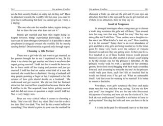 102                                        life without Conflict   life without Conflict                                      103

can be their security blanket or safety net, do they not? There    choosing a bride: go and see the girl and if your eyes are
is attraction towards the worldly life but once you enter it,      attracted, then that is the sign and the cue to get married and
you find it suffocating but then you cannot get out. There is      if there is no attraction, then he may say no.
a saying:                                                                                  Insult & Vengeance
      ‘The one who eats the wooden ladoo, regrets doing so                In arranged marriages when young men go to choose
      but so does the one who does not eat it.’                    a bride, they scrutinize the girls and tell them, ‘Turn around,
      People get married and then they regret doing so.            turn this way, turn that way. Stand this way.’ One boy was
Regret however, brings experiential knowledge. Is it not           doing this and I told him, ‘Your mother was a daughter-in-
necessary to learn through experience? Is it possible to attain    law once too. What kind of a man are you?’ How insulting
detachment (vairagya) towards the worldly life by merely           is it to the woman!’ Today there is an over abundance of
reading books? Detachment is acquired only through regret.         girls and that is why girls are being insulted so. In the times
                                                                   gone by these very fools were the subject of ridicule
                 Choosing A Life Partner                           themselves and now they are getting even. In their past lives,
       There was a girl who did not want to get married, so        five hundred or so of these foolish princes would present
her parents brought her to me. I explained to her, ‘In life        themselves in a line one after another at a king’s court hoping
there is no choice but get married and there is no choice but      to be the chosen one for the princess’s betrothal. As the
regret getting married.’ I told her that it would be better for    princess would walk by with a garland for her potential
her to leave aside all her crying and protests and just get        groom, these fools stood begging with their necks extended
married. I told her that no matter what kind of a man she          forward, each assuming he would be the one! As the princess
married, she would have a husband. Having a husband will           would walk past them, each fool felt so insulted that he
stop people pointing a finger at her. I explained to her the       would not bleed even if he got cut. What an unbearable
science of how girls should decide on a husband. She               insult! And that even for wanting to be married! It is better
understood and got married. She did not find her husband           to remain a bachelor.
attractive but married him nevertheless because that is what              Nowadays, even girls scrutinize the boys and make
I told her to do. She acquired Gnan before getting married         them turn this way and that way, saying, ‘Let me see how
and she did not cross or question a single word I told her.        you look!’ Just imagine! You are the one who discovered
She is very happy now.                                             this system of scrutiny and now you are the victim of it. Just
      Boys are very critical when it comes to choosing a           look at your predicament! Instead is it not better to have no
bride. ‘She’s too tall. She’s too short. She’s too fat or she’s    such systems? You dug the hole and now you have to lie in
too thin. She’s too dark.’ You fool! Is she a water buffalo or     it!
something? You should explain to your son the method for                 It is only in the past five thousand years or so that men
 