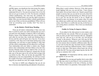 108                                          life without Conflict   109                                        life without Conflict

and fifty rupees, you should give her extra twenty-five rupees.      Bring about a quick solution. However, if the other person
She will be happy for six more months. You have to                   keeps fighting with you, you can tell him, ‘I have always
understand life as it is. You men do not know how to live life       been dumb. I do not know what to do.’ Detach yourself from
and yet you go in search of a wife. You become a husband             people in anyway that you can and do not worry about him
without qualifications. You must have the certificate for            or her taking control and dominating you. What can anyone
becoming a husband before you earn the right to become a             do to you? No one has the power to do so. People are
father. Here you men become fathers without qualifications           dictated by their own karmas, so no matter what, live each
and on top of that you become grandfathers! When will you            day without any conflict and worry about tomorrow when it
wind up everything (your worldly life)? You have to                  comes. And if there is a conflict the next day, do the best you
understand.                                                          can to bring about a resolution. This is how you should pass
                                                                     your days.
          In the Relative World Keep Mending
       These are all relative relationships; if they were real,               Futility In Trying To Improve Others
then it would be worth your while insisting that you won’t                  If you adjust to the other person in every matter, your
rest until your wife changes or improves. But it is all relative.    life will become very smooth. What are you going to take
Relative means if the husband and wife were to fight with            with you when you die? And if someone tells you, ‘Straighten
each other for one hour, they would start thinking about a           your wife out,’ and you try to do that, you will become
divorce and this seed will grow into a big tree. If you have         ‘twisted’ in the process. Whatever your wife may be like,
a need for a wife, then even if she keeps tearing away at the        accept the situation a being correct. If your relationship with
relationship, you will have to keep mending it. Only then            her were eternal, then it would be a different matter. But she
will this relative relationship will last otherwise it will break.   is your wife for this life only. You both will die at different
Your relationship with your father is relative also. People          times and you both have different karmas. There is nothing
believe their relationships with their fathers to be real; they      to give or take here. Who knows whose home she will go
become obstinate about trying to improve him. Let go you             to after this life? You may end up improving her, but she will
fools! He will die before he improves; instead why not just          end up as someone else’s wife.
take care of the poor man so he will not bind revenge with
you before he dies. Why not let him die peacefully? His                    Questioner: If I bind karma with her, surely we will
stubbornness is his own responsibility. He will have to bear         get together in our next life.
the weight of his horns. Some people have horns twenty feet                Dadashri: Yes you may get together, but in some other
long but you should not carry the weight, should you?                way. She may come to your house to visit as someone else’s
      You have to fulfill your obligations but you do not            wife. There are principles to the laws of Karma, are there
have to become uncompromising and adamant in the process.            not? And here there is no guarantee. Some people with a lot
 
