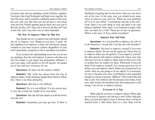110                                         life without Conflict   life without Conflict                                      111

of punya may end up spending several lifetimes together.            likelihood of getting hurt by her horns, then you can move
You know that Lord Neminath and Rajul were together for             out of the way. In the same way, you should move away
nine life times; and it would be a different matter if that were    when it comes to your wife too. Where do your problems
the case with you. But here you do not have a clue about            lie? It is in your belief: ‘I married her and she is my wife.’
your next life. People separate and go their own way just in        Look, there is no such thing as wife and there is no such
this life, do they not? They call it divorce, do they not? Just     thing as husband. Since there is no husband to begin with,
in this life, some may have two or three husbands.                  how can there be a wife? These are all acts of ignorance.
                                                                    Where is the trace of Arya culture nowadays?
        The Way To Improve Other In This Era
                                                                                       Improve Your Self Only
      You should not try to improve her and neither should
she try to improve you. Whatever you have is gold. No                      Questioner: Is it not possible to improve my wife if,
one’s prakruti ever improves; a dog’s tail will always remain       in all situations, I accept that I am the one with mistakes?
crooked so you must exercise caution. Regardless of your
                                                                           Dadashri: You have to improve yourself if you want
wife’s personality, accept her as she is and adjust everywhere.
                                                                    to improve others. No one can be improved. Those who try
      If an occasion for reprimanding arises but you do not         to improve others are all egotistic. If you improve yourself,
say anything, then she will improve. A person, who does not         the other person will improve without fail. I have seen men
lose his temper or get angry, has tremendous influence. I           who have set out to improve others and yet their own wife
never get angry with anyone or tell off anyone. Yet people          or mother have no respect for them. What kind of men are
are in awe and have reverence for me.                               these? First improve yourself. It is wrong egoism to say or
                                                                    believe you can improve others. When you yourself have no
      Questioner: So then will she improve Dada?
                                                                    worth, what are you going to do for others? It is necessary
       Dadashri: This verily has always been the way to             for you to become wise first. Lord Mahavir only expended
improve others. In this Kaliyug, people find it hard to follow      energies in trying to become ‘Mahavir’ (The Great One) and
this. There is no other alternative.                                that is only why millions feel his presence even today. Even
                                                                    now, after twenty-five hundred years that impression is still
      Questioner: But that is very difficult.
                                                                    strong. I do not try to improve anyone.
    Dadashri: No, it is not difficult. It is the easiest way.
                                                                                            Everyone Is A Top
A cow has to bear the weight of its own horns.
                                                                           What right do you have to improve others? What right
      Questioner: But she will also attack us with her horns,
                                                                    do you have to improve one that has a soul? If this cloth gets
will she not?
                                                                    dirty, you have the right to clean it, because there will be no
      Dadashri: Sometimes you may get hurt. If there is             reaction from it. But where there is a soul, there will be
 