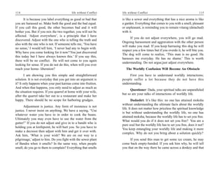 114                                        life without Conflict   life without Conflict                                       115

       It is because you label everything as good or bad that      is like a sewer and everything that has a nice aroma is like
you are harassed so. Make both the good and the bad equal.         a garden. Everything that comes to you with a smell, pleasant
If you call this good, the other becomes bad and it will           or unpleasant, is reminding you to remain vitarag (detached)
bother you. But if you mix the two together, you will not be       with it.
affected. ‘Adjust everywhere’, is a principle that I have
                                                                         If you do not adjust everywhere, you will go mad.
discovered. Adjust with the one who is telling the truth and
                                                                   Ongoing harassment and aggravation with the other person
also with the one who is not. If someone tells me, ‘You have
                                                                   will make you mad. If you keep harrasing this dog he will
no sense,’ I would tell him, ‘I never had any to begin with.
                                                                   respect you a few times but if you overdo it, he will bite you.
Why have you come looking for it now? You just discovered
                                                                   The dog will come to realize, ‘This man is no good. He
this today but I have always known this.’ If you say this,
                                                                   harasses me everyday. He has no shame.’ This is worth
there will be no conflict. He will not come to you again
                                                                   understanding. Do not argue;just adjust everywhere.
looking for sense. If you do not do this, when will you ever
reach your home- liberation?                                          The Worldly Confusion Will Become An Obstacle
        I am showing you this simple and straightforward                First you have to understand worldly interactions;
solution. It is not everyday that you get into an argument is      people suffer a lot because they do not have this
it? It only happens when your past karmas come into fruition.      understanding.
And when that happens, you only need to adjust as much as
                                                                         Questioner: Dada, your spiritual talks are unparalleled
the situation requires. If you quarrel at home with your wife,
                                                                   but so are your talks of interactions of worldly life.
after the quarrel take her out to a restaurant and make her
happy. There should be no scope for harboring grudges.                     Dadashri: It’s like this: no one has attained moksha
                                                                   without understanding the ultimate facts about the worldly
      Adjustment is justice. Any form of insistence is not
                                                                   life. It does not matter how priceless the spiritual knowledge
justice. I never insist on anything. We have a saying, “Use
                                                                   is but without understanding the worldly life, no one has
whatever water you have to in order to cook the beans.
                                                                   attained moksha, because the worldly life has to set you free.
Ultimately you may even have to use the water from the
                                                                   What would you do if it does not set you free? You are a
gutter!” If you do not adjust and give in to a bandit who is
                                                                   pure soul but the worldly life has to set you free, does it not?
holding you at knifepoint, he will hurt you. So you have to
                                                                   You keep entangling your worldly life and making it more
make a decision then adjust with him and get it over with.
                                                                   complex. Why do not you bring about a solution quickly?
Ask him, ‘What is your wish? We are on our way to a
pilgrimage,’ adjust to him. Do you fight with the sewer plant            If you send this man to get some ice cream, he may
of Bandra when it smells? In the same way, when people             come back empty-handed. If you ask him why, he will tell
smell; do you go to them to complain? Everything that smells       you that on the way there he came across a donkey and that
 