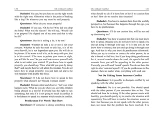 120                                         life without Conflict   life without Conflict                                      121

      Dadashri: You can, but you have to use the right words        what should we do if it hurts him or her if we caution him
with the right tone. Otherwise what is the point of barking         or her? How do we resolve that situation?
like a dog? So whatever you say must be said properly.
                                                                          Dadashri:, You have to caution them from the worldly
      Questioner: What do you mean properly?                        perspective, but because this happens through the ego, you
      Dadashri: If you say, ‘Oh ho ho! Why did you drop             have to do pratikraman.
the baby? What was the reason?’ He will say, ‘Would I do                 Questioner: If I do not caution him, will he not end
it on purpose? He slipped out of my arms and that is why            up dominating me?
he fell.’
                                                                           Dadashri: You have to caution him but you must know
      Questioner: But he is telling a lie, is he not?               how to speak. Because you do not know how to speak you
      Dadashri: Whether he tells a lie or not is not your           end up doing it through your ego. It is it and you do not
concern. Whether he tells the truth or tells lies, it is of his     know how to interact, that you end up doing it through your
own freewill; he is not dependent upon you. He will do as           ego. And that is why you must do pratikraman afterwards.
he pleases. If he wants to tell a lie, or do away with you, that    When you try to caution or correct the other person, he or
is in his control. If he were to poison your water at night,        she is bound to feel hurt, but if you keep doing pratikraman
you will die for sure! So you need not concern yourself with        for it, several months down the road, the speech that will
what is not under your control. If you know how to speak            emanate from you will be appealing to the other person.
properly, you should say, ‘Dear what did you gain by doing          Currently you will need ‘tested’ speech. You do not have the
that?’ and maybe then he will admit his mistake. You do not         right to utter ‘untested speech’. If you do pratikraman in this
know how to speak properly; you just lash out and so he             manner, then no matter what, everything will work out.
will retaliate with double the force.
                                                                            Not On Talking Terms Increases Conflict
     Questioner: If I do not know how to speak to him
properly what should I do? Should I remain silent?                       Questioner: Is it possible to dissipate conflict by not
                                                                    speaking with the other person?
      Dadashri: Remain silent and observe: ‘Let’s see what
happens next.’ What do you do when you see little children                 Dadashri: No it is not possible. You should speak
being abused in a movie? Everyone has the right to say              with the other person if you encounter him or her. You
something, but only if it is not going to result in conflict. It    should ask how he is doing. If the other person reacts with
is foolishness to speak in a manner which results in conflict.      hostility, you should quietly try to resolve the situation with
                                                                    equanimity. You will have to resolve the situation, sooner or
           Pratikraman For Words That Hurt
                                                                    later. Just because you do not speak with the other person,
      Questioner: If someone is doing something wrong,              does not mean that the problem has been resolved. It is
 