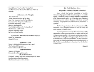 Gnani Liberates You From The Worldly Web                                          The World Has Been Given
You Will Encounter The One Who Liberates With Such
                                                                       Religion & Knowledge of Worldly Interaction
Intention!
                                                                     Make a book that has the knowledge of worldly
                [6] Business with Principles                 interactions. If people’s worldly interactions improve it would be
The Goal Of Life                                             enough. These words of mine will change their minds for the benefit
Think Constructively But Do Not Worry                        of all. Keep my words as they are. Do not alter them. They have
Keep Your Intentions Pure To Pay All Debts                   tremendous power in them. They are without any sense of
Be Aware of the Dangers but Be Fearless                      ownership. The preparation for publication and presentation is
Customers: Who Brings Them?                                  your task.
Honesty – God’s license                                             This knowledge of mine on the art and science of worldly
Why Delight and Sorrow In Profit and Loss?                   interaction is such that it will be useful for all in the world. The
Ideal Business And Its Limits                                entire mankind will benefit from it.
Interest On Money Loaned
Be Noble in Your Frugality                                          My worldly interaction was very ideal. I am teaching worldly
                                                             interaction as well as religion. Everyone will benefit, from the one
    [7] Interaction With Subordinates And Employees          with gross understanding to the one with subtle understanding.
Protect the Subordinate                                      Therefore do something that will help all people. I have read many
Abuse Of Power                                               books that claim to help the world, but they fall short. They may
                                                             help a little, but none exist that make a meaningful improvement in
                       [8] Nature’s Guest                    life. For this you need a doctor of the mind. I am the absolute
Nature is Helpful from the Moment One Is Born!               doctor of mind.
The Precision Of Vyavasthit                                                                                          ~Dadashri
Nature Still Comes To Your Aid
                       [9] Human Values
Sincerity and Morality
Liberation Even Through Insincerity
                     [10] Ideal Interactions
Ultimately You Will Need Ideal Interactions with the World
Pure Interactions: Right Interactions
Ideal Interactions Links with Liberation
 